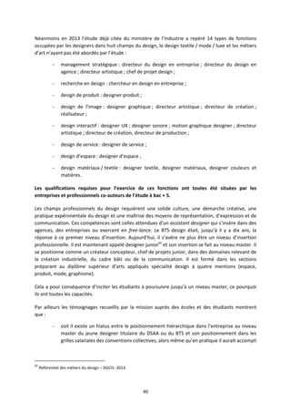 40
Néanmoins en 2013 l’étude déjà citée du ministère de l’Industrie a repéré 14 types de fonctions
occupées par les designers dans huit champs du design, le design textile / mode / luxe et les métiers
d’art n’ayant pas été abordés par l’étude :
– management stratégique : directeur du design en entreprise ; directeur du design en
agence ; directeur artistique ; chef de projet design ;
– recherche en design : chercheur en design en entreprise ;
– design de produit : designer produit ;
– design de l’image : designer graphique ; directeur artistique ; directeur de création ;
réalisateur ;
– design interactif : designer UX ; designer sonore ; motion graphique designer ; directeur
artistique ; directeur de création, directeur de production ;
– design de service : designer de service ;
– design d’espace : designer d’espace ;
– design matériaux / textile : designer textile, designer matériaux, designer couleurs et
matières.
Les qualifications requises pour l’exercice de ces fonctions ont toutes été situées par les
entreprises et professionnels co auteurs de l’étude à bac + 5.
Les champs professionnels du design requièrent une solide culture, une démarche créative, une
pratique expérimentale du design et une maîtrise des moyens de représentation, d’expression et de
communication. Ces compétences sont celles attendues d’un assistant designer qui s’insère dans des
agences, des entreprises ou exercent en free lance. Le BTS design était, jusqu’à il y a dix ans, la
réponse à ce premier niveau d’insertion. Aujourd’hui, il s’avère ne plus être un niveau d’insertion
professionnelle. Il est maintenant appelé designer junior65
et son insertion se fait au niveau master. Il
se positionne comme un créateur concepteur, chef de projets junior, dans des domaines relevant de
la création industrielle, du cadre bâti ou de la communication. Il est formé dans les sections
préparant au diplôme supérieur d’arts appliqués spécialité design à quatre mentions (espace,
produit, mode, graphisme).
Cela a pour conséquence d’inciter les étudiants à poursuivre jusqu’à un niveau master, ce pourquoi
ils ont toutes les capacités.
Par ailleurs les témoignages recueillis par la mission auprès des écoles et des étudiants montrent
que :
– soit il existe un hiatus entre le positionnement hiérarchique dans l’entreprise au niveau
master du jeune designer titulaire du DSAA ou du BTS et son positionnement dans les
grilles salariales des conventions collectives, alors même qu’en pratique il aurait accompli
65
Référentiel des métiers du design – DGCIS 2013.
 