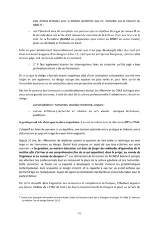 41
cinq années d’études avec la MàNAA (problème que ne rencontre pas le titulaire du
DNSEP) ;
– soit l’étudiant aura dû compléter son parcours par un diplôme étranger de niveau M ou
la réussite dans une école d’art relevant du ministère de la Culture. Dans ces deux cas le
coût de la formation (MàNAA ou préparation pour entrer en DNSEP ou autre master)
pour la collectivité et l’individu est élevé.
Enfin on peut évidemment raisonnablement penser que si les pays développés cités plus haut ont
situé eux aussi l’exigence d’un designer à bac + 5, c’est que les entreprises françaises, comme celles
de leurs pays, ont reconnu la validité de ce standard.
– 2° Il faut également écarter les interrogations liées au caractère parfois jugé « trop
professionnalisant » de ces formations.
On a vu que le design s’écartait depuis longtemps déjà d’une conception uniquement tournée vers
l’objet et son apparence. Le design occupe des espaces les plus variés et peut faire partie de
l’ensemble du processus de production, dans une perspective sociale et environnementale.
Dès lors le contenu des formations a considérablement évolué. Le référentiel du DSAA distingue ainsi
deux autres grands domaines, à côté de celui de la culture professionnelle / recherche et création en
design :
– culture générale : humanités, stratégie marketing, langues ;
– culture artistique / recherche et création en arts visuels : pratiques techniques,
plastiques.
La pratique est loin d’occuper la place majoritaire. Il en est de même dans le référentiel BTS et DMA.
L’objectif est bien de parvenir à un équilibre, une tension optimale entre pratique et théorie, entre
distanciation et apprentissage de savoir faire exigeants.
Depuis 20 ans, les référentiels de diplômes posent la question du lien entre la technique au sens
large et les formations au design. Daniel Kula propose un point de vue très éclairant sur cette
question : « La question, en matière éducative, est donc de forger des méthodes d’approches de la
matière afin d’arriver à une compréhension fine de ce qui appartient, dans le projet, au monde de
l’ingénieur et au monde du designer »66
. Les référentiels de formation du MENESR tiennent compte
des attentes des professionnels tout en restaurant la place de la culture générale et des humanités.
Cette conviction se fonde sur la capacité à développer la faculté d’ancrer les problématiques
contemporaines dans lesquelles le design s’inscrit, et la capacité à exercer un esprit critique qui
permet d’agir en conséquence. Savoir dé signer la commande représente un atout indéniable pour le
jeune créateur.
Par cette diversité dans l’approche des ressources et compétences techniques, l’étudiant acquière
une bonne maîtrise de « l’état de l’art » de divers environnements techniques et peut, au service de
66
Daniel Kula, Enseigner la matière, in Marie Aude Caraës et Françoise Cœur (dir.), Enseigner le design. De l’idée à l’exercice,
co édition Cité du design Scérén, 2010.
 
