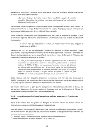 42
sa démarche de création, convoquer tel ou tel procédé, détourner, se référer, adopter une posture
curieuse et en constant mouvement :
« Le jeune designer doit faire preuve d’une sensibilité engagée de manière
singulière, d’une démarche artistique consciente qui témoigne d’une confrontation
à l’adversité de la réalité »67
.
Le ministère (inspection générale, direction générale de l’enseignement scolaire, Haut conseil…) a
donc clairement pris le virage de l’enrichissement des savoirs, théoriques, sociaux, juridiques qui
accompagne le développement de ces métiers à l’heure actuelle.
Leurs formations trouveraient ainsi naturellement leur place dans le système de Bologne, ce que
d’ailleurs les agences d’évaluation des formations universitaires des pays étudiés plus haut ont
toutes validé.
– 3° Enfin il n’est pas nécessaire de réaliser un dossier d’opportunité pour engager la
réingénierie de la filière.
La DGESIP, en 2011 lors des discussions avec l’INMA sur la création d’un DNSMA de niveau 1, avait
posé comme exigence préalable la réalisation d’une étude d’opportunité, consistant « à identifier les
besoins de la profession en termes de profils de niveau I » en raison de l’impact de l’élévation du
niveau de formation sur l’ensemble de la filière.
« À cette fin, le comité de pilotage du dossier d’opportunité doit être en mesure de
rassembler les informations relatives à l’insertion professionnelle d’étudiants
titulaires de DMA et de DSAA sur une période d’au moins trois ans, afin d’établir
une photographie des différents types de parcours, quelle que soit l’orientation
choisie (insertion professionnelle ou poursuite d’études). Si le besoin de ce type de
profils de niveau I est avéré, il s’agira ensuite de définir le contenu du futur
DNSMA, tant au plan de la direction de projet que de la recherche »68
.
Cette exigence avait alors bloqué les discussions en raison du coût élevé de cette étude, que la
DGESIP ne souhaitait pas prendre en charge, et surtout de l’éclatement du secteur design métiers
d’art, déjà signalé, qui rendait la recherche d’informations très difficile.
La mission estime pour sa part que les comparaisons internationales présentées ci dessus, les
perspectives d’évolution du secteur également évoquées ainsi que la réalisation de l’étude du
ministère de l’Industrie rendent tout à fait inutile cette étape.
4.2.4. Les conséquences négatives de la situation actuelle sur les parcours et l‘insertion des
étudiants
Faute d’être entrée dans le système de Bologne, la situation actuelle en France cumule les
inconvénients avec une mobilité et des passerelles complexes.
Le DSAA actuel n’offrant que 600 places pour 3 000 étudiants, la mobilité est une question cruciale.
Or la diversification des poursuites de parcours des étudiants en design et métiers d’art entre les
67
E. Bouroullec, rapport d’activité professionnelle, rénovation DSAA, octobre à décembre 2011.
68
Compte rendu de la séance de l’Institut des métiers d’art du 12 mars 2012.
 