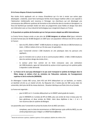 Or la France dispose d’atouts incontestables
Nos écoles d’arts appliqués ont un niveau d’excellence qui n’a rien à envier aux autres pays
développés : créativité, savoir faire techniques hérités d’une longue tradition alliés à une capacité à
l’abstraction intellectuelle sont reconnus à l’étranger. Les chercheurs qui ont développé une
connaissance des différents systèmes de formation et de recherche dans le monde en témoignent. La
force de Stanford par exemple réside non dans ses programmes assez faibles en design mais dans
son imbrication avec un tissu industriel technologique qui a largement disparu en France.
2. Et pourtant un système de formation qui ne s’est pas encore adapté aux défis internationaux
La France forme chaque année un peu plus de 12 000 designers et artisans d’art (pour mémoire
la Corée formait plus de 36 000 designers en 2007 pour une population inférieure de 20 % à celle de
la France) :
– dans les BTS, DSAA et DMA3
: 8 000 étudiants en design sur 80 sites et 286 formations au
total ; 1 500 en métiers d’art sur 35 sites avec 14 spécialités ;
– pour l’université environ 1 500 étudiants en arts plastiques dans les parcours arts
appliqués ;
– pour le ministère de la culture et de la communication (MCC) : 2 500 à 3 000 étudiants
dans les sections design des écoles d’art ;
– le secteur privé hors contrat est en forte croissance avec une estimation
de 4 000 étudiants, signe de l’attractivité du secteur et de la peine qu’a le système public
à répondre à cette demande.
La France est le seul pays développé à ne pas avoir transposé le système de Bologne dans la
filière design et métiers d’art du ministère de l’éducation nationale, de l’enseignement
supérieur et de la recherche (MENESR).
En Allemagne il existe 482 cursus, dont 453 soit 94 % débouchent sur un bachelor, un master,
un bachelor of arts ou un master of arts. Au Royaume Uni, il existe plus de 500 cursus dans les
universités, dont plus de 60 du niveau doctorat… Situation identique aux États Unis et au Canada.
La France est organisée :
– pour le MCC en 3 + 2 années débouchant sur le DNSEP valant grade de master ;
– pour le MENESR en 2 années de BTS et DMA, plus une année de mise à niveau pour les
bacs généraux, et deux années de DSAA : donc deux diplômes à bac + 2 et + 4
non reconnus dans le système de Bologne.
Les passerelles avec l’université et surtout les écoles d’art du MCC sont donc :
– complexes, avec le choix de recommencer un DNA (premier cycle unifié du MCC), ou une
année préparatoire pour intégrer un DNSEP à n 1 voire n 2 ;
3
Brevet de technicien supérieur, diplôme supérieur d’arts appliqués, diplôme des métiers d’art.
 