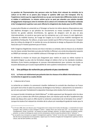 44
La question de l’harmonisation des parcours entre les Écoles d'art relevant du ministère de la
culture et les EPLE ne se posera plus lorsque le système LMD aura été transposé. D’ici là,
l’expérience montre que les rapprochements au cas par cas trouvés dans différentes écoles ne sont
ni stables ni satisfaisants. La mission estime qu’on ne peut pas attendre une solution durable
d'engagements réciproques entre le ministère de la culture et le ministère de l'éducation nationale
et de l'enseignement supérieur sans avoir effectué la réingénierie des études pour les BTS et DMA.
La poursuite d’études en université ou à l’étranger se heurte à la même absence d’équivalences avec
des diplômes étrangers ce qui pénalise les recrutements au niveau européen et international.
Comme les grands cabinets d’architectes, les agences de designers sont de plus en plus
internationalisées, ne serait ce que parce que les entreprises qui y ont recours le sont également.
L’absence de mobilité Erasmus, de l’usage de l’anglais ou le coût d’une mobilité restreignent les
possibilités d’embauche. Par ailleurs, on peut aussi craindre que le PhD ne finisse aussi par s’imposer
dans les milieux du design (cf. le nombre de cursus de doctorat en design au Royaume Uni cités plus
haut) alors qu’il n’existe quasiment pas en France.
Enfin l’exigence d’égalité des chances est mise à mal dans ce contexte, dans la mesure où un étudiant
issu de classes sociales favorisées aura plus de facilités à effectuer une année de préparation payante
au DNSEP par exemple, ou une mobilité coûteuse à l’étranger qu’un étudiant moins fortuné.
En définitive la mission ne trouve pas d’argument pour mettre en cause ou même nuancer la
nécessité d’aligner au plus vite les formations design et métiers d’art sur les standards mondiaux.
Héritières d’une histoire prestigieuse et connues internationalement pour certaines nos écoles se
trouvent déclassées par la seule responsabilité de notre système institutionnel. Il est urgent d’agir.
4.3. Une politique de recherche peu présente et peu coordonnée
4.3.1. La France est relativement peu présente dans les réseaux et les débats internationaux sur
la recherche et apparait au surplus divisée
L’absence de la France
La recherche en création n’a commencé à éveiller réellement la curiosité des chercheurs en France
qu’à partir de la mise en place du processus de Bologne et du fameux « adossement à la recherche »
qui est venu percuter frontalement la séparation historique entre écoles d’art et université.
La coupure brutale introduite par André Malraux69
, et déjà auparavant par Bonaparte entre les deux
univers, puis la création des UFR d’arts plastiques dans une réaction post mai 68 à l’académisme des
écoles des Beaux Arts avait en effet écarté la recherche universitaire de la formation d’un artiste70
.
Lorsque les écoles d’art relevant du ministère de la culture ont revendiqué le grade de master pour le
69
Le 19 mars 1966, dans son discours pour l’inauguration de la maison de la Culture de Bourges, « L'université est ici pour
enseigner. Nous sommes ici pour enseigner à aimer ». Gaétan Picon sera encore plus net : « la connaissance – donc
l'enseignement, l'école, l'université – est toujours au passé, héritage, mémoire ; la culture toujours au présent, vivante :
présence. La culture se distingue du savoir ou de la connaissance comme le passé du présent et de la “présence” ».
70
Sur ces points nous renvoyons au rapport L’enseignement supérieur “Culture” et ses liens avec l’enseignement supérieur :
état des lieux et perspectives de structuration, rapport pour les ministres chargées de l’enseignement supérieur et de la
culture, Jean de Saint Guilhem, Juin 2012.
 