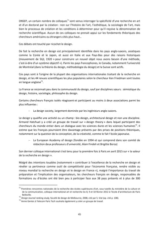 45
DNSEP, un certain nombre de colloques71
sont venus interroger la spécificité d’une recherche en art
et d’un doctorat par la création : non sur l’histoire de l’art, l’esthétique, la sociologie de l’art, mais
bien le processus de création et les conditions à déterminer pour qu’il reçoive la dénomination de
recherche scientifique. Aucun de ces colloques ne prenait appui sur les fondements théoriques des
chercheurs américains ou étrangers cités plus haut…
Ces débats ont touché par ricochet le design.
De fait la recherche en design est principalement identifiée dans les pays anglo saxons, asiatiques
comme la Corée et le Japon, et aussi en Italie et aux Pays Bas pour des raisons historiques
(mouvement de Stijl, 1920 « pour construire un nouvel objet nous avons besoin d’une méthode,
c'est à dire d’un système objectif »). Parmi les pays francophones, le Canada, notamment l’université
de Montréal (dans la théorie du design, méthodologie du design) et la Suisse sont actifs.
Ces pays sont à l’origine de la plupart des organisations internationales traitant de la recherche en
design, et les 44 revues scientifiques les plus populaires selon le chercheur Ken Friedman sont toutes
en langue anglaise72
.
La France se reconnait peu dans la communauté du design, sauf par disciplines sœurs : sémiotique du
design, histoire, sociologie, philosophe du design.
Certains chercheurs français isolés réagissent et participent au moins à deux associations parmi les
plus influentes :
– La design society, largement dominée par les ingénieurs anglo saxons.
Le design y qualifie une activité ou un champ : bio design, architectural design et non une discipline.
Armand Hatchuel y a créé un groupe de travail sur « design theory » dans lequel participent des
chercheurs du monde entier dans un dialogue avec les sciences dures et les sciences humaines73
. Il
estime que les Français pourraient être davantage présents par des prises de positions théoriques,
notamment sur la question de la conception, de la créativité, comme le fait l’école japonaise.
– La European Academy of design (fondée en 1994 et qui comprend dans son comité de
rédaction deux professeurs d’université, Alain Findeli et Brigitte Borza)
Son dernier colloque international s’est tenu pour la première fois à Paris en avril 2015 sur « la valeur
de la recherche en design ».
Malgré des intentions louables (notamment « contribuer à l’excellence de la recherche en design et
révéler sa pertinence comme outil de compétitivité pour l’économie française, rendre visible au
niveau mondial la recherche en design et le design en France »), malgré l’importance du travail de
préparation et l’implication des organisateurs, les chercheurs français en design, responsables de
formations ou d’écoles ont été bien peu à participer face aux 38 pays présents et à plus de 300
71
Premières rencontres nationales de la recherche des écoles supérieures d’art, sous tutelle du ministère de la culture et
de la communication, colloque international art et recherche les 8, 9 et 10 février 2012 à l’école d’architecture de Paris
Belleville.
72
Design Journal ranking study, faculté de design de Melbourne, 2008, cité par S. Vial (op. cité p. 108).
73
Annie Gentes à Telecom Paris Tech souhaite également y créer un groupe de travail.
 