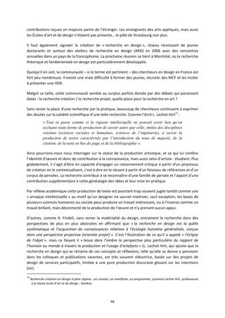 46
contributions reçues en majeure partie de l’étranger. Les enseignants des arts appliqués, mais aussi
les Écoles d’art et de design n’étaient pas présents… le pôle de Strasbourg non plus.
Il faut également signaler la création de « recherche en design », réseau réunissant de jeunes
doctorants et surtout des ateliers de recherche en design (ARD) en 2006 avec des rencontres
annuelles dans un pays de la francophonie. La prochaine réunion se tient à Montréal, où la recherche
théorique et fondamentale en design est particulièrement développée.
Quoiqu’il en soit, la communauté – si le terme est pertinent – des chercheurs en design en France est
fort peu nombreuse. Il existe une vraie difficulté à former des jeunes, recruter des MCF et les inciter
à présenter une HDR.
Malgré sa taille, cette communauté semble au surplus parfois divisée par des débats qui paraissent
datés : la recherche création / la recherche projet, quelle place pour la recherche en art ?
Sans renier la place d’une recherche par la pratique, beaucoup de chercheurs continuent à exprimer
des doutes sur la validité scientifique d’une telle recherche. Comme l’écrit L. Lechot Hirt74
:
« Tout se passe comme si la rigueur intellectuelle ne pouvait avoir lieu qu’en
excluant toute forme de production de savoir autre que celle, imitée des disciplines
voisines (sciences sociales et humaines, sciences de l’ingénierie), à savoir la
production de textes caractérisés par l’introduction du nous de majesté, de la
citation, de la note en bas de page et de la bibliographie ».
Ainsi pourrions nous nous interroger sur le statut de la production artistique, et ce qui lui confère
l’identité d’œuvre et donc de contribution à la connaissance, mais aussi celui d’artiste étudiant. Plus
globalement, il s’agit d’être en capacité d’engager un raisonnement critique à partir d’un processus
de création en le contextualisant, c’est à dire en le situant à partir d’un faisceau de références et d’un
corpus de pensées. La recherche contribue à se reconnaître d’une famille de pensée et l’apport d’une
contribution supplémentaire à cette généalogie des idées et leur mise en pratique.
Par réflexe académique cette production de texte est pourtant trop souvent jugée tantôt comme une
« arnaque intellectuelle » au motif qu’un designer ne saurait maitriser, sauf exception, les bases de
plusieurs sciences humaines ou sociale pour produire un travail intéressant, ou à l’inverse comme un
travail brillant, mais déconnecté de la production de l’œuvre et n’y prenant aucun appui.
D’autres, comme A. Findeli, sans renier la matérialité du design, entrainent la recherche dans des
perspectives de plus en plus abstraites en affirmant que « la recherche en design est la quête
systématique et l’acquisition de connaissances relatives à l’écologie humaine généralisée, conçue
dans une perspective projective (orientée projet) ». C’est l’illustration de ce qu’il a appelé « l’éclipse
de l’objet ». mais ce faisant il « laisse dans l’ombre la perspective plus particulière du rapport de
l’humain au monde à travers la production et l’usage d’artefacts » (L. Lechot Hirt, qui ajoute que la
recherche en design qui se réclame de ces concepts et réflexions, telle qu’elle se donne à percevoir
dans les colloques et publications savantes, est très souvent réductrice, basée sur des projets de
design de services participatifs, limitée à une pure production discursive glosant sur les intentions
(sic).
74
Recherche création en design à plein régime : un constat, un manifeste, un programme, Lysianne Léchot Hirt, professeure
à la Haute école d’art et de design Genève.
 