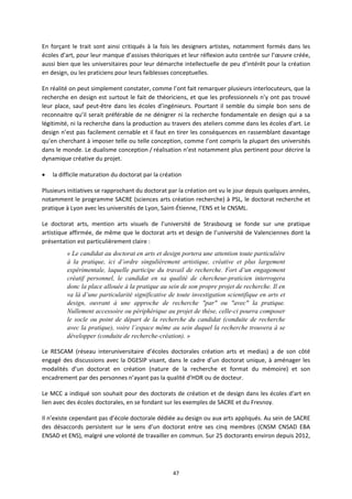 47
En forçant le trait sont ainsi critiqués à la fois les designers artistes, notamment formés dans les
écoles d’art, pour leur manque d’assises théoriques et leur réflexion auto centrée sur l’œuvre créée,
aussi bien que les universitaires pour leur démarche intellectuelle de peu d’intérêt pour la création
en design, ou les praticiens pour leurs faiblesses conceptuelles.
En réalité on peut simplement constater, comme l’ont fait remarquer plusieurs interlocuteurs, que la
recherche en design est surtout le fait de théoriciens, et que les professionnels n’y ont pas trouvé
leur place, sauf peut être dans les écoles d’ingénieurs. Pourtant il semble du simple bon sens de
reconnaitre qu’il serait préférable de ne dénigrer ni la recherche fondamentale en design qui a sa
légitimité, ni la recherche dans la production au travers des ateliers comme dans les écoles d’art. Le
design n’est pas facilement cernable et il faut en tirer les conséquences en rassemblant davantage
qu’en cherchant à imposer telle ou telle conception, comme l’ont compris la plupart des universités
dans le monde. Le dualisme conception / réalisation n’est notamment plus pertinent pour décrire la
dynamique créative du projet.
la difficile maturation du doctorat par la création
Plusieurs initiatives se rapprochant du doctorat par la création ont vu le jour depuis quelques années,
notamment le programme SACRE (sciences arts création recherche) à PSL, le doctorat recherche et
pratique à Lyon avec les universités de Lyon, Saint Étienne, l’ENS et le CNSML.
Le doctorat arts, mention arts visuels de l’université de Strasbourg se fonde sur une pratique
artistique affirmée, de même que le doctorat arts et design de l’université de Valenciennes dont la
présentation est particulièrement claire :
« Le candidat au doctorat en arts et design portera une attention toute particulière
à la pratique, ici d’ordre singulièrement artistique, créative et plus largement
expérimentale, laquelle participe du travail de recherche. Fort d’un engagement
créatif personnel, le candidat en sa qualité de chercheur-praticien interrogera
donc la place allouée à la pratique au sein de son propre projet de recherche. Il en
va là d’une particularité significative de toute investigation scientifique en arts et
design, ouvrant à une approche de recherche "par" ou "avec" la pratique.
Nullement accessoire ou périphérique au projet de thèse, celle-ci pourra composer
le socle ou point de départ de la recherche du candidat (conduite de recherche
avec la pratique), voire l’espace même au sein duquel la recherche trouvera à se
développer (conduite de recherche-création). »
Le RESCAM (réseau interuniversitaire d’écoles doctorales création arts et medias) a de son côté
engagé des discussions avec la DGESIP visant, dans le cadre d’un doctorat unique, à aménager les
modalités d’un doctorat en création (nature de la recherche et format du mémoire) et son
encadrement par des personnes n’ayant pas la qualité d’HDR ou de docteur.
Le MCC a indiqué son souhait pour des doctorats de création et de design dans les écoles d’art en
lien avec des écoles doctorales, en se fondant sur les exemples de SACRE et du Fresnoy.
Il n’existe cependant pas d’école doctorale dédiée au design ou aux arts appliqués. Au sein de SACRE
des désaccords persistent sur le sens d’un doctorat entre ses cinq membres (CNSM CNSAD EBA
ENSAD et ENS), malgré une volonté de travailler en commun. Sur 25 doctorants environ depuis 2012,
 