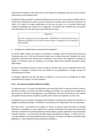48
sept traitent du design ou des métiers d’art, mais l’approche académique reste, de l’avis de certains
interlocuteurs, assez prédominante.
En dépit de réelles avancées le sentiment dominant reste celui d’une reconnaissance difficile dans le
monde de la recherche de la valeur du savoir incorporé à la création, de la crainte d’un doctorat « au
rabais ». (cf. supra). Les règles académiques ne sont pas en cause, on a vu qu’elles étaient plus
souples et adaptables que certains ne le craignaient. La mutation des mentalités qui s’est opérée
outre Atlantique n’est sans doute pas encore effective en France.
Proposition
20. Créer un groupe de travail commun MCC - MENESR sur le doctorat création dans les
différentes disciplines des arts visuels incluant le design et s’appuyant sur des comparaisons
internationales.
Le design est il soluble dans les sciences de la conception ?
Un dernier débat semble aussi diviser les chercheurs en design, entre les tenants des sciences de
l’ingénierie pour qui il n’est pas forcément évident que le design doive être distingué des autres
disciplines, notamment des sciences de la conception, et les tenants de l’originalité sui generis du
design, à la frontière entre art, industrie, sur une ligne tendue entre industriel exécutant / artiste
objet unique.
On peut se demander pourquoi se poser ce type de question alors que les rapprochements entre
ingénieurs et designers montrent tout leur intérêt et que globalement le design manque de
reconnaissance en France.
Un designer regrettait que très vite dans les colloques « on sent qu’on ne partage par la même
compréhension du design. C’est très troublant ».
4.3.2. Peu d’axes de recherche affirmés et lisibles
Il n’appartient pas à la mission de déterminer quels pourraient être les axes de recherche dans le
domaine du design. À la lecture des thèmes indiqués en annexe 3 on constate que le design est le
plus souvent un élément accompagnateur, voire fédérateur, dans des recherches qui sont menées
principalement dans d’autres disciplines, qu’elles soient sciences de l’ingénieur ou info / com.
Conséquence de son caractère transversal cette tendance ne devrait pas conduire les chercheurs à
négliger la spécificité du design : le HCERES en a fait plusieurs fois l’observation dans ses évaluations.
Ainsi pour ACTE : « au moment où le design, en France, se pense et tente de trouver un ancrage
théorique et scientifique, on peut s’étonner d’un manque d’inscription d’une ligne de recherche qui
interroge la création et la conceptualisation en design (espace, produit, graphisme, service) articulant
le penser et le faire. », ou encore pour le CIERC, équipe arts plastiques et design – en 2011 il est vrai –
« On peut déplorer une excessive dispersion dans les projets. Il manque à cet égard un véritable projet
fédérateur (…), dont il faudrait mieux construire la cohérence ».
 