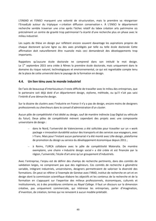 49
L’ENSAD et l’ENSCI marquent une volonté de structuration, mais la première va réorganiser
l’EnsadLab autour du triptyque « création diffusion conservation ». À L’ENSCI le département
recherche semble traverser une crise après l’échec relatif du labex création arts patrimoine où
précisément un centre de gravité trop patrimonial l’a écarté d’une recherche plus en phase avec le
milieu industriel.
Les sujets de thèse en design pur reflètent encore souvent davantage les aspirations propres de
chaque doctorant qu’une ligne ou des axes privilégiés par telle ou telle école doctorale Cette
affirmation doit naturellement être nuancée mais ceci demanderait des développements trop
importants.
Rappelons qu’aucune école doctorale ne comprend dans son intitulé le mot design.
Le 1er
septembre 2015 sera créée à Nîmes la première école doctorale, mais uniquement dans le
domaine du risque naturel, technologiques et environnemental, ce qui est regrettable compte tenu
de la place de cette université dans le paysage de la formation en design.
4.4. Un lien ténu avec le monde industriel
De l’avis de beaucoup d’interlocuteurs il reste difficile de travailler avec le milieu des entreprises, que
le partenaire soit déjà doté d’un département design, stylisme, méthode, ou qu’il n’ait pas saisi
l’intérêt d’une démarche design.
Sur la dizaine de clusters avec l’industrie en France il n’y a pas de design, encore moins de designers
professionnels ou chercheurs dans le conseil d’administration d’un cluster.
Aucun pôle de compétitivité n’est dédié au design, sauf de manière indirecte (cap Digital ou véhicule
du futur). Deux pôles de compétitivité mènent cependant des projets avec une composante
universitaire de design :
– dans le Nord, l’université de Valenciennes a été sollicitée pour travailler sur un « work
package » innovation durabilité autour des transports et des services aux voyageurs, avec
I Trans. Mais pour l’instant aucun partenariat n’a été monté avec Lille design, plateforme
de promotion du design au service du développement économique depuis 2011 ;
– à Reims, l’URCA collabore avec le pôle de compétitivité Materalia. De manière
exemplaire, une chaire « Industrie design social » a été créée et est financée par la
région, l’université, l’école d’art ainsi qu’un groupement d’industriels.
Avec l’entreprise, l’enjeu est de définir des champs de recherche pertinents, dans des comités de
validation larges, ne comprenant pas que des ingénieurs. Ces comités de recherche à géométrie
variable, intégrant industriels, universitaires, designers permettraient de valoriser la diversité des
formations. On peut se référer à l’exemple de Genève avec l’IRAD, institut de recherche en art et en
design dont la commission scientifique élabore les objectifs et les contenus de la recherche et de la
formation en s’appuyant sur l’expertise des milieux professionnels, économiques, culturels et
institutionnels, où à des procédures similaires au Royal College. Il faut un discours sur la dimension
créative, pas uniquement commerciale, qui intéresse les entreprises, parler d’imagination,
d’invention, de création, termes qui ne renvoient à aucun modèle préétabli.
 