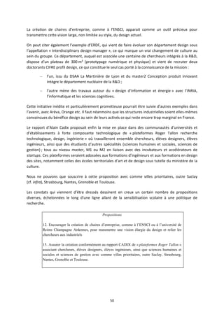 50
La création de chaires d’entreprise, comme à l’ENSCI, apparait comme un outil précieux pour
transmettre cette vision large, non limitée au style, du design actuel.
On peut citer également l’exemple d’ERDF, qui vient de faire évoluer son département design sous
l’appellation « Interdisciplinary design manager », ce qui marque un vrai changement de culture au
sein du groupe. Ce département, auquel est associée une centaine de chercheurs intégrés à la R&D,
dispose d’un plateau de 300 m² (prototypage numérique et physique) et vient de recruter deux
doctorants CIFRE profil design, ce qui constitue le seul cas porté à la connaissance de la mission :
– l’un, issu du DSAA La Martinière de Lyon et du master2 Conception produit innovant
intègre le département nucléaire de la R&D ;
– l’autre mène des travaux autour du « design d’information et énergie » avec l’INRIA,
l’informatique et les sciences cognitives.
Cette initiative inédite et particulièrement prometteuse pourrait être suivie d’autres exemples dans
l’avenir, avec Aréva, Orange etc. Il faut néanmoins que les structures industrielles soient elles mêmes
convaincues du bénéfice design au sein de leurs activés ce qui reste encore trop marginal en France.
Le rapport d’Alain Cadix proposait enfin la mise en place dans des communautés d’universités et
d’établissements à forte composante technologique de « plateformes Roger Tallon recherche
technologique, design, ingénierie » où travailleront ensemble chercheurs, élèves designers, élèves
ingénieurs, ainsi que des étudiants d’autres spécialités (sciences humaines et sociales, sciences de
gestion) ; tous au niveau master, M1 ou M2 en liaison avec des incubateurs et accélérateurs de
startups. Ces plateformes seraient adossées aux formations d’ingénieurs et aux formations en design
des sites, notamment celles des écoles territoriales d’art et de design sous tutelle du ministère de la
culture.
Nous ne pouvons que souscrire à cette proposition avec comme villes prioritaires, outre Saclay
(cf. infra), Strasbourg, Nantes, Grenoble et Toulouse.
Les constats qui viennent d’être dressés dessinent en creux un certain nombre de propositions
diverses, échelonnées le long d’une ligne allant de la sensibilisation scolaire à une politique de
recherche.
Propositions
12. Encourager la création de chaires d’entreprise, comme à l’ENSCI ou à l’université de
Reims Champagne Ardennes, pour transmettre une vision élargie du design et relier les
chercheurs aux industriels
15. Assurer la création conformément au rapport CADIX de « plateformes Roger Tallon »
associant chercheurs, élèves designers, élèves ingénieurs, ainsi que sciences humaines et
sociales et sciences de gestion avec comme villes prioritaires, outre Saclay, Strasbourg,
Nantes, Grenoble et Toulouse.
 