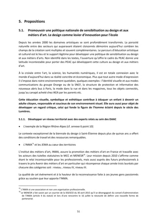51
5. Propositions
5.1. Promouvoir une politique nationale de sensibilisation au design et aux
métiers d’art. Le design comme levier d’innovation pour l’école
Depuis les années 2000 les domaines artistiques se sont profondément transformés. La porosité
naturelle entre des secteurs qui auparavant étaient cloisonnés démontre aujourd’hui combien les
champs de la création sont multiples et souvent complémentaires. Le parcours d’éducation artistique
et culturel est le lieu et le support légitime pour développer une politique de sensibilisation au design
et aux métiers d’arts. Non identifié dans les textes, l’ouverture qu’offre le cadre du PEAC donne une
latitude incontestable pour porter des PEAC qui développent cette culture au design et aux métiers
d’art.
À la croisée entre l’art, la science, les humanités numériques, il est en totale connexion avec le
monde d’aujourd’hui dans sa réalité concrète et économique. Plus que tout autre mode d’expression
il s’impose dans notre environnement quotidien, quelques exemples : l’identité visuelle et aux modes
communications du groupe Orange ou de la SNCF, la structure de protection et informative des
nouveaux abris bus à Paris, la mode dans la rue et dans les magazines, tous les objets connectés,
jusqu’au canapé acheté chez IKEA par les parents etc.
Cette éducation visuelle, symbolique et esthétique contribue à éduquer un enfant à devenir un
adulte citoyen, responsable et soucieux de son environnement visuel. Elle aura aussi pour objet de
développer un regard critique, celui qui fonde la figure de l’homme éclairé depuis le siècle des
Lumières.
5.1.1. Développer un réseau territorial avec des experts relais au sein des DAAC
L’exemple de la Région Rhône Alpes (cf. annexe 6 point 10)
Le contexte exceptionnel de la biennale du design à Saint Étienne depuis plus de quinze ans a offert
des conditions de travail et des ressources remarquables.
L’INMA75
et les JEMA au cœur des territoires
L’institut des métiers d’art, INMA, assure la promotion des métiers d’art en France et travaille avec
les acteurs des tutelles statutaires le MCC et MENESR76
. Leur mission depuis 2010 s’affirme comme
étant le relai incontournable pour les professionnels, mais aussi auprès des futurs professionnels à
travers le prix Avenir des métiers d’art en particulier qui récompense chaque année trois lauréats par
chacune des catégories soit : niveau , niveau IV, niveau III.
La qualité de cet événement et à la hauteur de la reconnaissance faite à ces jeunes gens passionnés
grâce au soutien que leur apporte l’INMA.
75
L’INMA st une association et non une organisation professionnelle.
76
Le MENESR a fait savoir par un courrier de la DGESCO du 30 avril 2015 qu’il se désengageait du conseil d’administration
de l’INMA (article 4 du statut) et lors d’une rencontre le 16 juillet la nécessité de définir une nouvelle forme de
partenariat.
 