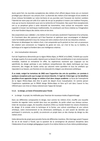 52
Autre point fort, les Journées européennes des métiers d’art offrent depuis treize ans un moment
privilégié pour découvrir nos artisans d’art. La diversité des métiers d’art témoigne d’une vitalité et
d’une richesse formidable sur notre territoire et ces journées sont l’occasion de montrer combien
l’identité de notre pays est celle d’un cadre de vie qui se perpétue à travers une tradition française,
mais qui se tourne résolument aussi vers la recherche et l’innovation. Nos savoir faire exceptionnels
ont su se perpétuer grâce à cette nécessité de transmettre, mais surtout de renouveler notre
capacité à innover nos techniques traditionnelles. Ils constituent une force créative ou l’imagination
et la main fondent depuis des siècles notre art de vivre.
Des corporations aux « fablabs », les métiers d’art ne sont plus seulement l’expression d’un artisanat,
ils s’inscrivent dans des parcours qu’il faut favoriser et optimiser pour accompagner et déployer
notre formidable potentiel à tous les niveaux de notre création d’art et de nos industries créatives.
Préserver et développer les métiers d’art, c’est comprendre qu’ils portent en leur sein un processus
de création sans concession ou l’exigence du geste est rare, car c’est le lieu ou la matière, la
technique et le regard se fondent dans une intelligence créatrice.
Une mutualisation nécessaire
Fort de l’expérience démontrée par la région Rhône Alpes, le PREAC et la DAAC, l’intérêt que suscite
le design auprès d’un jeune public répond aussi au besoin d’une sensibilisation à son environnement
immédiat, matériel et immatériel En effet, les expériences montrent que s’appuyer sur les
spécificités du design participe à une meilleure compréhension des objets techniques qui nous
entourent, des images de toutes sortes qui saturent notre quotidien et tous les artefacts qui
répondent à un besoin, une fonction et à la nécessité d’y intégrer une dimension esthétique.
À ce stade, malgré les tentatives de 2002 avec l’apparition des arts du quotidien, on constate à
quelques exceptions près que la page est encore blanche. Il s’agit de s’interroger sur les bénéfices
possibles d’une approche design et métiers d’art dans chaque académie. La force de l’exemplarité
de la région Rhône Alpes doit être le point de départ d’une mutualisation. En somme penser
l’expérience capitalisée par le PREAC design Rhône Alpes et faire qu’il soit dans l’avenir le lieu
référent pour une mise un réseau national avec l’appui de Canopé.
5.1.2. Le design, un levier d’innovation pour l’école
Le design : le projet, les méthodes pour favoriser de nouveaux modes d’apprentissage
Dans ses différentes composantes le design, tout comme les métiers d’art, insuffle une nouvelle
manière de regarder notre société dans tous ses possibles, du jardin urbain aux réseaux sociaux.
Créer de nouveaux usages, de nouvelles situations d’être au monde fondent les raisons d’existence
du design. À la croisée entre la technique et la forme, une culture scientifique et une culture
artistique, notre environnement et les dimensions esthétiques, ce sont autant de données qui
participent à construire, ou plutôt, co construire un projet dans un des champs du design ou des
métiers d’art.
Cette démarche de projet peut prendre forme de différentes manières. Elle interroge autant l’espace
de vie et de travail à l’école, que la question de la convergence de plusieurs disciplines dans
l’élaboration d’une stratégie pédagogique à partir d’un même thème ou d’une même problématique.
 