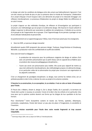 53
Le design sait créer les conditions de dialogue entre des univers qui habituellement s’ignorent. C’est
une des raisons qui fonde de plus en plus sa présence dans le monde de l’entreprise. L’élaboration
d’un projet d’équipe s’inscrit toujours dans une démarche de projet et la nécessité d’engager une
réflexion interdisciplinaire. Le processus d’élaboration du projet en design fédère les différences et
en cela il innove.
Le projet s’appuie sur des méthodes d’analyse, de réflexion et d’investigation qui participent à
structurer une méthodologie qui est propre à la démarche design. Elle favorise le travail collectif et
oblige à organiser la démarche par association et addition de compétences. L’individu est au service
d’un groupe et de l’organisation de ce groupe. C’est l’apprentissage d’une pensée à partager et non
d’une attitude individualiste et personnelle.
Ce positionnement est un apprentissage pour l’élève, mais il l’est tout autant pour les enseignants.
Dans les ESPE, un parcours design mutualisé
Actuellement quatre ESPE proposent des parcours design, Toulouse, Cergy Pontoise et Strasbourg,
Marseille. La production reste très confidentielle et souffre de visibilité.
Deux axes de travail se dégagent :
– la production de ressources pour les professeurs stagiaires de design et métiers d’art
avec une première préconisation que ce petit réseau soit en capacité de se fédérer pour
co produire des ressources pédagogiques disciplinaires ;
– l’autre axe serait une préconisation plus inédite. Elle aurait pour objectif de mettre au
cœur de la démarche interdisciplinaire, des méthodologies propres à la démarche design,
et en particulier celles de la scénarisation du projet pour structurer son organisation et
les objectifs à atteindre.
C’est un changement de paradigme disciplinaire. Le design, tout comme les métiers d’art, est un
prétexte possible à créer le lien, à donner du sens au projet et à sa bonne conduite.
Il favorise la co construction, la co conception, la co création. Il est en cela un levier d’innovation
pour l’école.
À l’heure des « Makers, Dream It, design it, Do it, design Toolkit, Do it yourself », le territoire de
l’école doit susciter à nouveau la curiosité, l’envie et le désir chez les enfants et en particulier chez
ceux pour qui le système scolaire devient une forme qui les éloigne de leur quotidien et de leur
horizon.
Pour réenchanter 77
notre écosystème scolaire et toutes ses formes, spatiales, didactiques,
conviviales, coopératives, l’école doit laisser un peu plus de place à l’imagination, la sensibilité et
l’invention.
C’est une mission essentielle pour l’école dans notre monde fragmenté et trop souvent
inéquitable.
77
Dominique Rojat, IGEN, note au doyen de l’GEN sur l’interdisciplinarité.
 