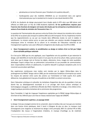 – pénalisantes en termes financiers pour l’étudiant et le système éducatif ;
– handicapantes pour des mobilités ERASMUS ou un recrutement dans une agence
internationale pour qui le standard est le master et sans doute bientôt le PhD.
À 80 %, les étudiants de design poursuivent leurs études après le BTS alors que 600 places sont
offertes en DSAA pour un flux de 3 000 étudiants diplômés. Or les qualifications requises pour
l’exercice des fonctions de designer ont toutes été situées par les entreprises et professionnels co
auteurs d’une étude du ministère de l’économie à bac + 5.
La question de l’harmonisation des parcours entre les Écoles d'art relevant du ministère de la culture
et les EPLE ne se posera plus lorsque le système LMD aura été transposé. D’ici là, l’expérience montre
que les rapprochements au cas par cas trouvés dans différentes écoles ne sont ni stables ni
satisfaisants. La mission estime qu’on ne peut pas attendre une solution durable d'engagements
réciproques entre le ministère de la culture et le ministère de l'éducation nationale et de
l'enseignement supérieur sans avoir effectué la réingénierie des études pour les BTS et DMA.
Dans l’enseignement scolaire, la sensibilisation au design et métiers d’art ne fait pas l’objet
d’une véritable politique nationale
Ce n’est qu’en 2000 que les arts appliqués, sous l’appellation arts du quotidien et par extension le
design, sont identifiés et inscrits dans le plan à 5 ans pour les arts et la culture. Mais, quinze ans plus
tard, alors que le design met en formes les objets, vêtements, livres, images de notre quotidien,
développe l’esprit critique face au phénomène consumériste et aux procédés de communication,
donc responsabilise enfants et adolescents, le système éducatif à quelques exceptions près ne lui
reconnait aucune place spécifique.
Des expériences nombreuses mais isolées sont menées par la région Rhône Alpes dans le
prolongement du PREAC4
design créé en 2000, par de nombreuses fondations d’entreprise qui voient
les moyens de valoriser entre autre des actions sur l’orientation et l’aide auprès d’un public
défavorisé, mais globalement trop peu d’académies et de DAAC se sentent concernées.
Dans l’éducation artistique et culturelle, les tentatives d’apparition des arts du quotidien n’ont pas
donné lieu au développement escompté et à un ancrage réel d’une culture artistique et
technologique conjuguée. La définition officielle des PEAC n’identifie ni le design, ni les métiers d’art,
malgré quelques premières tentatives de la commission des programmes.
Dans l’immédiat, il s’agit de s’appuyer l’expérience capitalisée par le PREAC design Rhône Alpes et
d’en faire le lieu référent pour une mise en réseau national avec l’appui de CANOPE.
Dans l’enseignement supérieur, un paysage éclaté
Le design n’est pas enseigné comme tel en université ; dans le meilleur des cas il occupe une mention
dans une licence d’arts plastiques, dont il tend à s’éloigner de plus en plus. Le manque cruel
d’enseignants (une vingtaine se réclamant du design à titre principal), MCF et a fortiori PR et HDR,
l’inadaptation des locaux à l’organisation d’ateliers, le manque d’outillage ou de matériels
4
Parcours régionaux d’éducation artistique et culturelle.
 