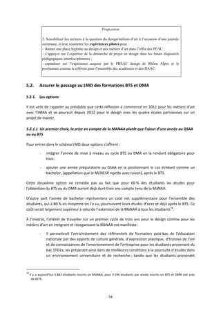 54
Proposition
2. Sensibiliser les recteurs à la question du design/métiers d’art à l’occasion d’une journée
commune, et leur soumettre les expériences pilotes pour :
– donner une place légitime au design et aux métiers d’art dans l’offre des PEAC ;
– s’appuyer sur l’expertise de la démarche de projet en design dans les futurs dispositifs
pédagogiques interdisciplinaires ;
– capitaliser sur l’expérience acquise par le PREAC design de Rhône Alpes et le
positionner comme le référent pour l’ensemble des académies et des DAAC.
5.2. Assurer le passage au LMD des formations BTS et DMA
5.2.1. Les options
Il est utile de rappeler au préalable que cette réflexion a commencé en 2011 pour les métiers d’art
avec l’INMA et se poursuit depuis 2012 pour le design avec les quatre écoles parisiennes sur un
projet de master.
5.2.1.1 Un premier choix, la prise en compte de la MANAA plutôt que l’ajout d’une année au DSAA
ou au BTS
Pour entrer dans le schéma LMD deux options s’offrent :
– intégrer l’année de mise à niveau au cycle BTS ou DMA en la rendant obligatoire pour
tous ;
– ajouter une année préparatoire au DSAA en la positionnant le cas échéant comme un
bachelor, (appellation que le MENESR rejette avec raison), après le BTS.
Cette deuxième option ne remédie pas au fait que pour 60 % des étudiants les études pour
l’obtention du BTS ou du DMA auront déjà duré trois ans compte tenu de la MàNAA.
D’autre part l’année de bachelor représentera un coût net supplémentaire pour l’ensemble des
étudiants, qui à 80 % en moyenne on l’a vu, poursuivent leurs études d’ores et déjà après le BTS. Ce
coût serait largement supérieur à celui de l’extension de la MàNAA à tous les étudiants78
.
À l’inverse, l’intérêt de travailler sur un premier cycle de trois ans pour le design comme pour les
métiers d’art en intégrant et réorganisant la MàNAA est manifeste :
– il permettrait l’enrichissement des référentiels de formation post bac de l’éducation
nationale par des apports de culture générale, d’expression plastique, d’histoire de l’art
et de connaissances de l’environnement de l’entreprise pour les étudiants provenant du
bac STD2a, les préparant ainsi dans de meilleures conditions à la poursuite d’études dans
un environnement universitaire et de recherche ; tandis que les étudiants provenant
78
Il y a aujourd’hui 1 883 étudiants inscrits en MàNAA, pour 3 194 étudiants par année inscrits en BTS et DMA soit près
de 60 %.
 