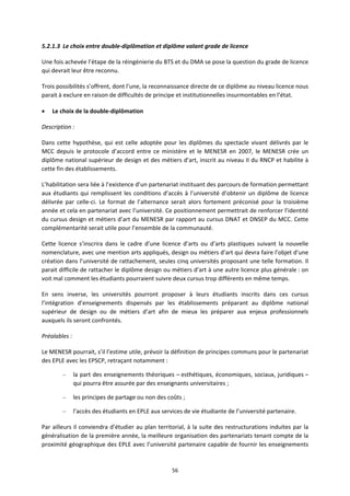 56
5.2.1.3 Le choix entre double diplômation et diplôme valant grade de licence
Une fois achevée l’étape de la réingénierie du BTS et du DMA se pose la question du grade de licence
qui devrait leur être reconnu.
Trois possibilités s’offrent, dont l’une, la reconnaissance directe de ce diplôme au niveau licence nous
parait à exclure en raison de difficultés de principe et institutionnelles insurmontables en l’état.
Le choix de la double diplômation
Description :
Dans cette hypothèse, qui est celle adoptée pour les diplômes du spectacle vivant délivrés par le
MCC depuis le protocole d’accord entre ce ministère et le MENESR en 2007, le MENESR crée un
diplôme national supérieur de design et des métiers d’art, inscrit au niveau II du RNCP et habilite à
cette fin des établissements.
L’habilitation sera liée à l’existence d’un partenariat instituant des parcours de formation permettant
aux étudiants qui remplissent les conditions d’accès à l’université d’obtenir un diplôme de licence
délivrée par celle ci. Le format de l’alternance serait alors fortement préconisé pour la troisième
année et cela en partenariat avec l’université. Ce positionnement permettrait de renforcer l’identité
du cursus design et métiers d’art du MENESR par rapport au cursus DNAT et DNSEP du MCC. Cette
complémentarité serait utile pour l’ensemble de la communauté.
Cette licence s’inscrira dans le cadre d’une licence d’arts ou d’arts plastiques suivant la nouvelle
nomenclature, avec une mention arts appliqués, design ou métiers d’art qui devra faire l’objet d’une
création dans l’université de rattachement, seules cinq universités proposant une telle formation. Il
parait difficile de rattacher le diplôme design ou métiers d’art à une autre licence plus générale : on
voit mal comment les étudiants pourraient suivre deux cursus trop différents en même temps.
En sens inverse, les universités pourront proposer à leurs étudiants inscrits dans ces cursus
l’intégration d’enseignements dispensés par les établissements préparant au diplôme national
supérieur de design ou de métiers d’art afin de mieux les préparer aux enjeux professionnels
auxquels ils seront confrontés.
Préalables :
Le MENESR pourrait, s’il l’estime utile, prévoir la définition de principes communs pour le partenariat
des EPLE avec les EPSCP, retraçant notamment :
– la part des enseignements théoriques – esthétiques, économiques, sociaux, juridiques –
qui pourra être assurée par des enseignants universitaires ;
– les principes de partage ou non des coûts ;
– l’accès des étudiants en EPLE aux services de vie étudiante de l’université partenaire.
Par ailleurs il conviendra d’étudier au plan territorial, à la suite des restructurations induites par la
généralisation de la première année, la meilleure organisation des partenariats tenant compte de la
proximité géographique des EPLE avec l’université partenaire capable de fournir les enseignements
 