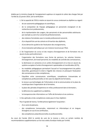 58
établie par le ministre chargé de l’enseignement supérieur et respecte le cahier des charges fixé par
l’arrêté du 22 janvier 2014, soit la vérification :
– 1. De la capacité de l’EPLE à mettre en œuvre le cursus conduisant au diplôme au regard :
– de son autonomie pédagogique et scientifique,
– de la composition de l'équipe pédagogique en personnels enseignant et de
recherche et en professionnels,
– de la représentation des usagers, des personnels et des personnalités extérieures
par exemple au sein d'un conseil de perfectionnement,
– des relations formalisées avec le monde professionnel concerné,
– d’un dispositif de suivi de cohorte et d'insertion des diplômés,
– d’une démarche qualité et de l'évaluation des enseignements,
– d’une évaluation périodique par une instance reconnue par l'État.
– 2. De l'organisation du cursus et des moyens d'enseignement et de formation mis en
œuvre et plus particulièrement :
– l’organisation des formations sous forme de parcours, les volumes horaires
d'enseignement, de travail personnel, les modalités de contrôle des connaissances,
– la déclinaison en semestres et en unités d'enseignement et la mise en œuvre du
système européen d'unités d'enseignement capitalisables et transférables (ECTS),
– les modalités pédagogiques permettant l'accueil et l'accompagnement de publics
diversifiés, garantissant le droit à l'égalité des chances et prévoyant l'évaluation
des connaissances et des compétences,
– l'équilibre entre connaissances scientifiques, compétences transversales et
compétences professionnelles en lien avec les objectifs de formation,
– le recours aux technologies de l'information et de la communication et la place du
numérique dans l'organisation de la formation,
– la place des périodes d'expérience en milieu professionnel dans la formation ;
– la délivrance du supplément au diplôme,
– la transparence des informations sur l'offre de formation et ses contenus.
– 3. Des aptitudes et des compétences visées pour le futur diplômé :
Pour le grade de licence, l’arrêté précise également l'acquisition :
– d’un socle disciplinaire,
– des compétences transversales, notamment en informatique et en langues
étrangères en vue d'une certification,
– des compétences préprofessionnelles et professionnelles.
Au cours de l’année 2014 le comité de suivi de la Licence a émis un certain nombre de
recommandations supplémentaires sur les trois volets d’analyse traités par l’arrêté.
 