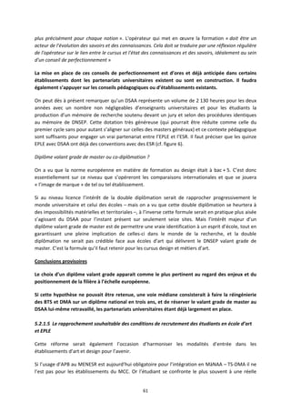 61
plus précisément pour chaque notion ». L'opérateur qui met en œuvre la formation « doit être un
acteur de l'évolution des savoirs et des connaissances. Cela doit se traduire par une réflexion régulière
de l'opérateur sur le lien entre le cursus et l'état des connaissances et des savoirs, idéalement au sein
d'un conseil de perfectionnement »
La mise en place de ces conseils de perfectionnement est d’ores et déjà anticipée dans certains
établissements dont les partenariats universitaires existent ou sont en construction. Il faudra
également s’appuyer sur les conseils pédagogiques ou d’établissements existants.
On peut dès à présent remarquer qu’un DSAA représente un volume de 2 130 heures pour les deux
années avec un nombre non négligeables d’enseignants universitaires et pour les étudiants la
production d’un mémoire de recherche soutenu devant un jury et selon des procédures identiques
au mémoire de DNSEP. Cette dotation très généreuse (qui pourrait être réduite comme celle du
premier cycle sans pour autant s’aligner sur celles des masters généraux) et ce contexte pédagogique
sont suffisants pour engager un vrai partenariat entre l’EPLE et l’ESR. Il faut préciser que les quinze
EPLE avec DSAA ont déjà des conventions avec des ESR (cf. figure 6).
Diplôme valant grade de master ou co diplômation ?
On a vu que la norme européenne en matière de formation au design était à bac + 5. C’est donc
essentiellement sur ce niveau que s’opéreront les comparaisons internationales et que se jouera
« l’image de marque » de tel ou tel établissement.
Si au niveau licence l’intérêt de la double diplômation serait de rapprocher progressivement le
monde universitaire et celui des écoles – mais on a vu que cette double diplômation se heurtera à
des impossibilités matérielles et territoriales –, à l’inverse cette formule serait en pratique plus aisée
s’agissant du DSAA pour l’instant présent sur seulement seize sites. Mais l’intérêt majeur d’un
diplôme valant grade de master est de permettre une vraie identification à un esprit d’école, tout en
garantissant une pleine implication de celles ci dans le monde de la recherche, et la double
diplômation ne serait pas crédible face aux écoles d’art qui délivrent le DNSEP valant grade de
master. C’est la formule qu’il faut retenir pour les cursus design et métiers d’art.
Conclusions provisoires
Le choix d’un diplôme valant grade apparait comme le plus pertinent au regard des enjeux et du
positionnement de la filière à l’échelle européenne.
Si cette hypothèse ne pouvait être retenue, une voie médiane consisterait à faire la réingénierie
des BTS et DMA sur un diplôme national en trois ans, et de réserver le valant grade de master au
DSAA lui même retravaillé, les partenariats universitaires étant déjà largement en place.
5.2.1.5 Le rapprochement souhaitable des conditions de recrutement des étudiants en école d’art
et EPLE
Cette réforme serait également l’occasion d’harmoniser les modalités d’entrée dans les
établissements d’art et design pour l’avenir.
Si l’usage d’APB au MENESR est aujourd’hui obligatoire pour l’intégration en MàNAA – TS DMA il ne
l’est pas pour les établissements du MCC. Or l’étudiant se confronte le plus souvent à une réelle
 