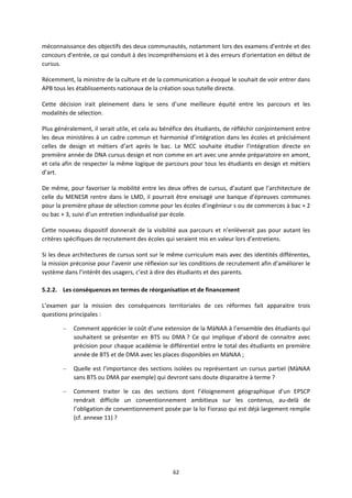 62
méconnaissance des objectifs des deux communautés, notamment lors des examens d'entrée et des
concours d'entrée, ce qui conduit à des incompréhensions et à des erreurs d'orientation en début de
cursus.
Récemment, la ministre de la culture et de la communication a évoqué le souhait de voir entrer dans
APB tous les établissements nationaux de la création sous tutelle directe.
Cette décision irait pleinement dans le sens d’une meilleure équité entre les parcours et les
modalités de sélection.
Plus généralement, il serait utile, et cela au bénéfice des étudiants, de réfléchir conjointement entre
les deux ministères à un cadre commun et harmonisé d’intégration dans les écoles et précisément
celles de design et métiers d’art après le bac. Le MCC souhaite étudier l’intégration directe en
première année de DNA cursus design et non comme en art avec une année préparatoire en amont,
et cela afin de respecter la même logique de parcours pour tous les étudiants en design et métiers
d’art.
De même, pour favoriser la mobilité entre les deux offres de cursus, d’autant que l’architecture de
celle du MENESR rentre dans le LMD, il pourrait être envisagé une banque d’épreuves communes
pour la première phase de sélection comme pour les écoles d’ingénieur s ou de commerces à bac + 2
ou bac + 3, suivi d’un entretien individualisé par école.
Cette nouveau dispositif donnerait de la visibilité aux parcours et n’enlèverait pas pour autant les
critères spécifiques de recrutement des écoles qui seraient mis en valeur lors d’entretiens.
Si les deux architectures de cursus sont sur le même curriculum mais avec des identités différentes,
la mission préconise pour l’avenir une réflexion sur les conditions de recrutement afin d’améliorer le
système dans l’intérêt des usagers, c’est à dire des étudiants et des parents.
5.2.2. Les conséquences en termes de réorganisation et de financement
L’examen par la mission des conséquences territoriales de ces réformes fait apparaitre trois
questions principales :
– Comment apprécier le coût d’une extension de la MàNAA à l’ensemble des étudiants qui
souhaitent se présenter en BTS ou DMA ? Ce qui implique d’abord de connaitre avec
précision pour chaque académie le différentiel entre le total des étudiants en première
année de BTS et de DMA avec les places disponibles en MàNAA ;
– Quelle est l’importance des sections isolées ou représentant un cursus partiel (MàNAA
sans BTS ou DMA par exemple) qui devront sans doute disparaitre à terme ?
– Comment traiter le cas des sections dont l’éloignement géographique d’un EPSCP
rendrait difficile un conventionnement ambitieux sur les contenus, au delà de
l’obligation de conventionnement posée par la loi Fioraso qui est déjà largement remplie
(cf. annexe 11) ?
 