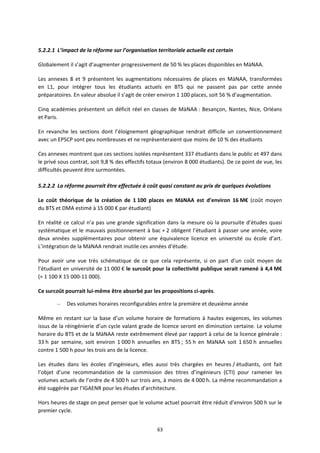 63
5.2.2.1 L’impact de la réforme sur l’organisation territoriale actuelle est certain
Globalement il s’agit d’augmenter progressivement de 50 % les places disponibles en MàNAA.
Les annexes 8 et 9 présentent les augmentations nécessaires de places en MàNAA, transformées
en L1, pour intégrer tous les étudiants actuels en BTS qui ne passent pas par cette année
préparatoires. En valeur absolue il s’agit de créer environ 1 100 places, soit 56 % d’augmentation.
Cinq académies présentent un déficit réel en classes de MàNAA : Besançon, Nantes, Nice, Orléans
et Paris.
En revanche les sections dont l’éloignement géographique rendrait difficile un conventionnement
avec un EPSCP sont peu nombreuses et ne représenteraient que moins de 10 % des étudiants
Ces annexes montrent que ces sections isolées représentent 337 étudiants dans le public et 497 dans
le privé sous contrat, soit 9,8 % des effectifs totaux (environ 8 000 étudiants). De ce point de vue, les
difficultés peuvent être surmontées.
5.2.2.2 La réforme pourrait être effectuée à coût quasi constant au prix de quelques évolutions
Le coût théorique de la création de 1 100 places en MàNAA est d’environ 16 M€ (coût moyen
du BTS et DMA estimé à 15 000 € par étudiant)
En réalité ce calcul n’a pas une grande signification dans la mesure où la poursuite d’études quasi
systématique et le mauvais positionnement à bac + 2 obligent l’étudiant à passer une année, voire
deux années supplémentaires pour obtenir une équivalence licence en université ou école d’art.
L’intégration de la MàNAA rendrait inutile ces années d’étude.
Pour avoir une vue très schématique de ce que cela représente, si on part d’un coût moyen de
l’étudiant en université de 11 000 € le surcoût pour la collectivité publique serait ramené à 4,4 M€
(= 1 100 X 15 000 11 000).
Ce surcoût pourrait lui même être absorbé par les propositions ci après.
– Des volumes horaires reconfigurables entre la première et deuxième année
Même en restant sur la base d’un volume horaire de formations à hautes exigences, les volumes
issus de la réingénierie d’un cycle valant grade de licence seront en diminution certaine. Le volume
horaire du BTS et de la MàNAA reste extrêmement élevé par rapport à celui de la licence générale :
33 h par semaine, soit environ 1 000 h annuelles en BTS ; 55 h en MàNAA soit 1 650 h annuelles
contre 1 500 h pour les trois ans de la licence.
Les études dans les écoles d’ingénieurs, elles aussi très chargées en heures / étudiants, ont fait
l’objet d’une recommandation de la commission des titres d’ingénieurs (CTI) pour ramener les
volumes actuels de l’ordre de 4 500 h sur trois ans, à moins de 4 000 h. La même recommandation a
été suggérée par l’IGAENR pour les études d’architecture.
Hors heures de stage on peut penser que le volume actuel pourrait être réduit d’environ 500 h sur le
premier cycle.
 