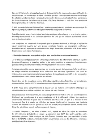 65
Dans les UFR d’arts, les arts appliqués, puis le design ont cherché à s’émanciper, avec difficulté, des
arts plastiques. Un interlocuteur a même considéré que tout ce qui pouvait déconnecter le design
des arts était une bonne chose – sans doute une manière de reconnaitre la désaffection grandissante
des bons dossiers de bacheliers sur APB des UFR d’arts plastiques –, sauf dans une perspective
d’enseignement ou de recherche théorique.
2. Mais une orientation de l’université vers un enseignement des arts appliqués rencontre aussi des
difficultés pratiques, notamment le très faible nombre d’enseignants chercheurs.
Quand l’université va vers le concret de la création appliquée, elle se heurte et va se heurter toujours
davantage à l’excellence et aux conditions de travail des EPLE qui ont construit leur identité sur une
forte professionnalisation.
Sauf exceptions, les universités ne disposent pas de plateau technique, d’outillage, d’espaces de
travail personnels ouverts sur une grande amplitude horaire. Les enseignants professeurs
d’université en arts appliqués se comptent sur les doigts d’une main, comme les HDR, et les maîtres
de conférence sont moins d’une dizaine.
La formation de HDR est un problème majeur pour tous les interlocuteurs de la mission.
Les UFR ne disposent pas des crédits suffisants pour rémunérer des intervenants extérieurs capables
de suivre efficacement le travail en atelier, et de toutes manières la proportion d’enseignements
qu’ils assurent (par exemple à Bordeaux Montaigne) atteint des niveaux limites.
Certaines universités, comme Valenciennes, ont organisé au prix de beaucoup d’efforts méritoires
des temps communs de workshops et de séminaires avec des EPLE à proximité. Leur utilité est
évidente, leur pérennisation compte tenu de la charge de travail des jeunes MCF, et des temporalités
différentes entre cursus semble aléatoire à la mission.
Il existe bien sûr des exceptions, comme à Strasbourg ou Nîmes, toutefois même ces formations ne
peuvent rivaliser avec les 1 200 h annuelles moyennes dispensées dans les BTS et DMA.
3. Enfin l’idée d’une complémentarité à trouver sur les matières universitaires théoriques ou
introduisant un recul critique n’apparait pas comme une piste évidente.
Depuis ces quinze dernières années, les cursus design et métiers d’art en EPLE ont considérablement
développé les compétences à la conceptualisation et à la réflexivité critique. Les nombreux
universitaires membres de jurys pour le mémoire des DSAA ont fait part à la mission de leur
étonnement face à la qualité de réflexion, au bagage intellectuel et théorique des étudiants,
titulaires en majorité d’un bac général ou d’un Bac STD2A particulièrement sélectif, même si leur
démarche scientifique pouvait parfois manquer de rigueur.
Le Centre Pompidou a, en début d’année 2015, exposé en détail les sujets et réalisations
de 100 mémoires d’étudiants en design : y voisinaient des DSAA des quatre grandes écoles
parisiennes, plusieurs DSAA en région, de Saint Étienne, Grenoble, avec ceux des DNSEP d’écoles
d’art et de l’ENSAD ou des mémoires de masters universitaires, sans que des différences notoires de
qualité puissent être observées.
 