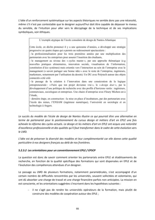 66
L’idée d’un renforcement systématique sur les aspects théoriques ne semble donc pas une nécessité,
même s’il n’est pas contestable que le designer aujourd’hui doit être capable de dépasser le niveau
du sensible, de l’intuition pour aller vers le décryptage de la technique et de ses implications
symboliques, voir éthiques.
L’exemple atypique de l’école consulaire de design de Nantes-Atlantique
Cette école, en déclin prononcé il y a une quinzaine d’années, a développé une stratégie
progressive en quatre étapes qui a permis un redressement spectaculaire :
– la professionnalisation pour les trois premières années par une multiplication des
partenariats avec les entreprises pour assurer l’insertion des étudiants,
– le management au niveau des « cycles master », par une approche thématique (e.g
nouvelles pratiques alimentaires, innovation sociale, visualisation de l’information,
constitution d’éco systèmes) mais orientée vers l’interaction au sein de l’entreprise avec le
management (« savoir partager une bonne idée » avec le reste de l’entreprise, ingénieurs,
marketeurs, notamment par l’utilisation du dessin). Un DU avec Polytech autour des objets
connectés a été créé.
– le passage de la création à l’innovation dans une consécration de la logique
entrepreneuriale : « Faire que ton projet devienne vrai », le « design doer », par le
développement d’une politique de recherche avec des profils d’horizons variés : ingénieurs,
commerciaux, sociologues et entreprises. Une chaire d’entreprise avec Fleury Michon est à
l’étude,
– dernière étape, en construction : la mise en place d’incubateurs, par des partenariats avec
l’école des mines, l’ENSAM (ingénieur numérique), l’université en sociologie et en
technologie à Angers.
Le succès du modèle de l’école de design de Nantes illustre ce qui pourrait être une alternative en
terme de partenariat pour le positionnement du cursus design et métiers d’art en EPLE une fois
achevée la réforme des cycles actuels. Le design et les métiers d’art en EPLE ont acquis une notoriété
d’excellence professionnelle et des qualités qu’il faut transformer dans le cadre de cette évolution vers
le LMD.
L’idée est de préserver la diversité des modèles et leur complémentarité car elle donne cette qualité
particulière à nos designers français au delà de nos frontières.
5.2.3.2 Les orientations pour un conventionnement EPLE / EPSCP
La question est donc de savoir comment orienter les partenariats entre EPLE et établissements de
recherche, en fonction de la qualité spécifique des formations qui sont dispensées en EPLE et de
l’évolution des compétences attendues d’un designer.
Le passage au LMD de plusieurs formations, notamment paramédicales, s’est accompagné d’un
certain nombre de difficultés rencontrées par les universités, souvent sollicitées et volontaires, qui
ont dû absorber une charge de travail et une charge financière parfois non anticipées. La mission en
est consciente, et les orientations suggérées s’inscrivent dans les hypothèses suivantes :
– il ne s’agit pas de rendre les universités opérateurs de la formation, mais plutôt de
construire des modèles de coopération autour des EPLE ;
 
