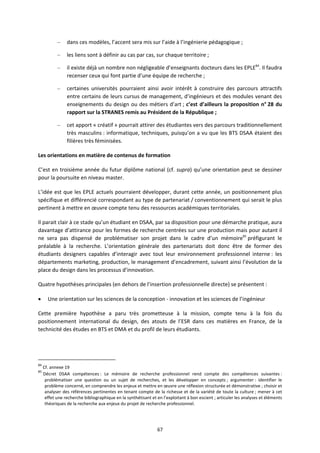 67
– dans ces modèles, l’accent sera mis sur l’aide à l’ingénierie pédagogique ;
– les liens sont à définir au cas par cas, sur chaque territoire ;
– il existe déjà un nombre non négligeable d’enseignants docteurs dans les EPLE84
. Il faudra
recenser ceux qui font partie d’une équipe de recherche ;
– certaines universités pourraient ainsi avoir intérêt à construire des parcours attractifs
entre certains de leurs cursus de management, d’ingénieurs et des modules venant des
enseignements du design ou des métiers d’art ; c’est d’ailleurs la proposition n° 28 du
rapport sur la STRANES remis au Président de la République ;
– cet apport « créatif » pourrait attirer des étudiantes vers des parcours traditionnellement
très masculins : informatique, techniques, puisqu’on a vu que les BTS DSAA étaient des
filières très féminisées.
Les orientations en matière de contenus de formation
C’est en troisième année du futur diplôme national (cf. supra) qu’une orientation peut se dessiner
pour la poursuite en niveau master.
L’idée est que les EPLE actuels pourraient développer, durant cette année, un positionnement plus
spécifique et différencié correspondant au type de partenariat / conventionnement qui serait le plus
pertinent à mettre en œuvre compte tenu des ressources académiques territoriales.
Il parait clair à ce stade qu’un étudiant en DSAA, par sa disposition pour une démarche pratique, aura
davantage d’attirance pour les formes de recherche centrées sur une production mais pour autant il
ne sera pas dispensé de problématiser son projet dans le cadre d’un mémoire85
préfigurant le
préalable à la recherche. L’orientation générale des partenariats doit donc être de former des
étudiants designers capables d’interagir avec tout leur environnement professionnel interne : les
départements marketing, production, le management d’encadrement, suivant ainsi l’évolution de la
place du design dans les processus d’innovation.
Quatre hypothèses principales (en dehors de l’insertion professionnelle directe) se présentent :
Une orientation sur les sciences de la conception innovation et les sciences de l’ingénieur
Cette première hypothèse a paru très prometteuse à la mission, compte tenu à la fois du
positionnement international du design, des atouts de l’ESR dans ces matières en France, de la
technicité des études en BTS et DMA et du profil de leurs étudiants.
84
Cf. annexe 19
85
Décret DSAA compétences : Le mémoire de recherche professionnel rend compte des compétences suivantes :
problématiser une question ou un sujet de recherches, et les développer en concepts ; argumenter : identifier le
problème concerné, en comprendre les enjeux et mettre en œuvre une réflexion structurée et démonstrative ; choisir et
analyser des références pertinentes en tenant compte de la richesse et de la variété de toute la culture ; mener à cet
effet une recherche bibliographique en la synthétisant et en l’exploitant à bon escient ; articuler les analyses et éléments
théoriques de la recherche aux enjeux du projet de recherche professionnel.
 