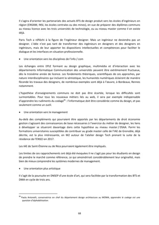 68
Il s’agira d’orienter les partenariats des actuels BTS de design produit vers les écoles d’ingénieurs en
région (ENSAM, INSI, les écoles centrales ou des mines), en vue de préparer des diplômes communs
au niveau licence avec les trois universités de technologie, ou au niveau master comme il en existe
déjà.
Paris Tech a réfléchi à la figure de l’ingénieur designer. Mais un ingénieur ne deviendra pas un
designer. L’idée n’est pas tant de transformer des ingénieurs en designers et des designers en
ingénieurs, mais de leur apporter les dispositions intellectuelles et compétences pour faciliter le
dialogue et les interfaces en situation professionnelle.
Une orientation vers les disciplines de l’info / com
Les échanges entre EPLE formant au design graphique, multimédia et d’interaction avec les
départements Informatique Communication des universités peuvent être extrêmement fructueux,
dès la troisième année de licence. Les fondements théoriques, scientifiques de ces approches, par
nature interdisciplinaires qui incluent la sémiotique, les humanités numériques éclairent de manière
féconde les travaux des designers, de nombreux exemples sont déjà à l’œuvre, à Bordeaux, Rennes
notamment.
L’hypothèse d’enseignements communs ne doit pas être écartée, lorsque les difficultés sont
surmontables. Pour tous les nouveaux métiers liés au web, il sera par exemple indispensable
d’apprendre les rudiments du codage86
: l’informatique doit être considérée comme du design, et pas
seulement comme un outil.
Une orientation vers le management
Au delà des compléments qui pourraient être apportés par les départements de droit économie
gestion s’agissant des connaissances de base nécessaires à l’exercice du métier de designer, les liens
à développer se situeront davantage dans cette hypothèse au niveau master / DSAA. Parmi les
formations universitaires susceptibles de contribuer au grade master celle de l’IAE de Grenoble, déjà
décrite, est la plus intéressante, en M2 autour de l’atelier design Tech prenant la suite de la
résidence de l’ENSCI en 2017.
Les IAE de Saint Étienne ou de Nice pourraient également être impliqués.
Les limites de ces rapprochements ont déjà été évoquées il ne s’agit pas pour les étudiants en design
de prendre le marché comme référence, ce qui amoindrirait considérablement leur originalité, mais
bien de mieux comprendre les systèmes modernes de management.
Une orientation plus artistique
Il s’agit de la poursuite en DNSEP d’une école d’art, qui sera facilitée par la transformation des BTS et
DMA en cycle de trois ans.
86
Paola Antonelli, conservatrice en chef du département design architecture au MOMA, apprendre le codage est une
question d’alphabétisation.
 