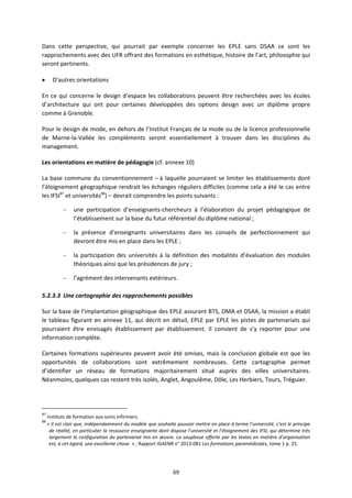 69
Dans cette perspective, qui pourrait par exemple concerner les EPLE sans DSAA ce sont les
rapprochements avec des UFR offrant des formations en esthétique, histoire de l’art, philosophie qui
seront pertinents.
D’autres orientations
En ce qui concerne le design d’espace les collaborations peuvent être recherchées avec les écoles
d’architecture qui ont pour certaines développées des options design avec un diplôme propre
comme à Grenoble.
Pour le design de mode, en dehors de l’Institut Français de la mode ou de la licence professionnelle
de Marne la Vallée les compléments seront essentiellement à trouver dans les disciplines du
management.
Les orientations en matière de pédagogie (cf. annexe 10)
La base commune du conventionnement – à laquelle pourraient se limiter les établissements dont
l’éloignement géographique rendrait les échanges réguliers difficiles (comme cela a été le cas entre
les IFSI87
et universités88
) – devrait comprendre les points suivants :
– une participation d’enseignants chercheurs à l’élaboration du projet pédagogique de
l’établissement sur la base du futur référentiel du diplôme national ;
– la présence d’enseignants universitaires dans les conseils de perfectionnement qui
devront être mis en place dans les EPLE ;
– la participation des universités à la définition des modalités d’évaluation des modules
théoriques ainsi que les présidences de jury ;
– l’agrément des intervenants extérieurs.
5.2.3.3 Une cartographie des rapprochements possibles
Sur la base de l’implantation géographique des EPLE assurant BTS, DMA et DSAA, la mission a établi
le tableau figurant en annexe 11, qui décrit en détail, EPLE par EPLE les pistes de partenariats qui
pourraient être envisagés établissement par établissement. Il convient de s’y reporter pour une
information complète.
Certaines formations supérieures peuvent avoir été omises, mais la conclusion globale est que les
opportunités de collaborations sont extrêmement nombreuses. Cette cartographie permet
d’identifier un réseau de formations majoritairement situé auprès des villes universitaires.
Néanmoins, quelques cas restent très isolés, Anglet, Angoulême, Dôle, Les Herbiers, Tours, Tréguier.
87
Instituts de formation aux soins infirmiers.
88
« Il est clair que, indépendamment du modèle que souhaite pouvoir mettre en place à terme l’université, c’est le principe
de réalité, en particulier la ressource enseignante dont dispose l’université et l’éloignement des IFSI, qui détermine très
largement la configuration du partenariat mis en œuvre. La souplesse offerte par les textes en matière d’organisation
est, à cet égard, une excellente chose. » ; Rapport IGAENR n° 2013 081 Les formations paramédicales, tome 1 p. 25.
 