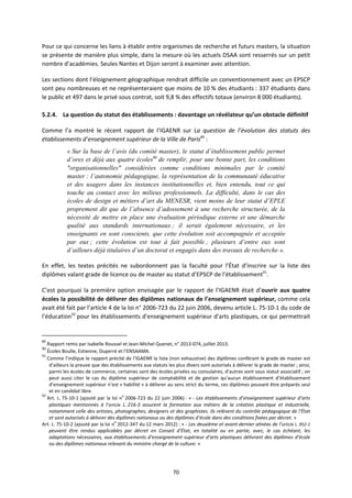 70
Pour ce qui concerne les liens à établir entre organismes de recherche et futurs masters, la situation
se présente de manière plus simple, dans la mesure où les actuels DSAA sont resserrés sur un petit
nombre d’académies. Seules Nantes et Dijon seront à examiner avec attention.
Les sections dont l’éloignement géographique rendrait difficile un conventionnement avec un EPSCP
sont peu nombreuses et ne représenteraient que moins de 10 % des étudiants : 337 étudiants dans
le public et 497 dans le privé sous contrat, soit 9,8 % des effectifs totaux (environ 8 000 étudiants).
5.2.4. La question du statut des établissements : davantage un révélateur qu’un obstacle définitif
Comme l’a montré le récent rapport de l’IGAENR sur La question de l’évolution des statuts des
établissements d’enseignement supérieur de la Ville de Paris89
:
« Sur la base de l’avis (du comité master), le statut d’établissement public permet
d’ores et déjà aux quatre écoles90
de remplir, pour une bonne part, les conditions
"organisationnelles" considérées comme conditions minimales par le comité
master : l’autonomie pédagogique, la représentation de la communauté éducative
et des usagers dans les instances institutionnelles et, bien entendu, tout ce qui
touche au contact avec les milieux professionnels. La difficulté, dans le cas des
écoles de design et métiers d’art du MENESR, vient moins de leur statut d’EPLE
proprement dit que de l’absence d’adossement à une recherche structurée, de la
nécessité de mettre en place une évaluation périodique externe et une démarche
qualité aux standards internationaux ; il serait également nécessaire, et les
enseignants en sont conscients, que cette évolution soit accompagnée et acceptée
par eux ; cette évolution est tout à fait possible ; plusieurs d’entre eux sont
d’ailleurs déjà titulaires d’un doctorat et engagés dans des travaux de recherche ».
En effet, les textes précités ne subordonnent pas la faculté pour l’État d’inscrire sur la liste des
diplômes valant grade de licence ou de master au statut d’EPSCP de l’établissement91
.
C’est pourquoi la première option envisagée par le rapport de l’IGAENR était d’ouvrir aux quatre
écoles la possibilité de délivrer des diplômes nationaux de l’enseignement supérieur, comme cela
avait été fait par l’article 4 de la loi n° 2006 723 du 22 juin 2006, devenu article L. 75 10 1 du code de
l’éducation92
pour les établissements d'enseignement supérieur d'arts plastiques, ce qui permettrait
89
Rapport remis par Isabelle Roussel et Jean Michel Quenet, n° 2013 074, juillet 2013.
90
Écoles Boulle, Estienne, Duperré et l’ENSAAMA.
91
Comme l’indique le rapport précité de l’IGAENR la liste (non exhaustive) des diplômes conférant le grade de master est
d’ailleurs la preuve que des établissements aux statuts les plus divers sont autorisés à délivrer le grade de master ; ainsi,
parmi les écoles de commerce, certaines sont des écoles privées ou consulaires, d’autres sont sous statut associatif ; on
peut aussi citer le cas du diplôme supérieur de comptabilité et de gestion qu’aucun établissement d’établissement
d’enseignement supérieur n’est « habilité » à délivrer au sens strict du terme, ces diplômes pouvant être préparés seul
et en candidat libre.
92
Art. L. 75 10 1 (ajouté par la loi n
o
2006 723 du 22 juin 2006) : « Les établissements d’enseignement supérieur d’arts
plastiques mentionnés à l’article L. 216 3 assurent la formation aux métiers de la création plastique et industrielle,
notamment celle des artistes, photographes, designers et des graphistes. Ils relèvent du contrôle pédagogique de l’État
et sont autorisés à délivrer des diplômes nationaux ou des diplômes d’école dans des conditions fixées par décret. »
Art. L. 75 10 2 (ajouté par la loi n
o
2012 347 du 12 mars 2012) : « Les deuxième et avant dernier alinéas de l’article L. 952 1
peuvent être rendus applicables par décret en Conseil d’État, en totalité ou en partie, avec, le cas échéant, les
adaptations nécessaires, aux établissements d’enseignement supérieur d’arts plastiques délivrant des diplômes d’école
ou des diplômes nationaux relevant du ministre chargé de la culture. »
 
