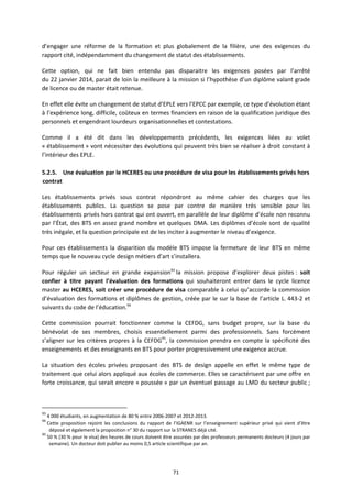 71
d’engager une réforme de la formation et plus globalement de la filière, une des exigences du
rapport cité, indépendamment du changement de statut des établissements.
Cette option, qui ne fait bien entendu pas disparaitre les exigences posées par l’arrêté
du 22 janvier 2014, parait de loin la meilleure à la mission si l’hypothèse d’un diplôme valant grade
de licence ou de master était retenue.
En effet elle évite un changement de statut d’EPLE vers l’EPCC par exemple, ce type d’évolution étant
à l’expérience long, difficile, coûteux en termes financiers en raison de la qualification juridique des
personnels et engendrant lourdeurs organisationnelles et contestations.
Comme il a été dit dans les développements précédents, les exigences liées au volet
« établissement » vont nécessiter des évolutions qui peuvent très bien se réaliser à droit constant à
l’intérieur des EPLE.
5.2.5. Une évaluation par le HCERES ou une procédure de visa pour les établissements privés hors
contrat
Les établissements privés sous contrat répondront au même cahier des charges que les
établissements publics. La question se pose par contre de manière très sensible pour les
établissements privés hors contrat qui ont ouvert, en parallèle de leur diplôme d’école non reconnu
par l’État, des BTS en assez grand nombre et quelques DMA. Les diplômes d’école sont de qualité
très inégale, et la question principale est de les inciter à augmenter le niveau d’exigence.
Pour ces établissements la disparition du modèle BTS impose la fermeture de leur BTS en même
temps que le nouveau cycle design métiers d’art s’installera.
Pour réguler un secteur en grande expansion93
la mission propose d’explorer deux pistes : soit
confier à titre payant l’évaluation des formations qui souhaiteront entrer dans le cycle licence
master au HCERES, soit créer une procédure de visa comparable à celui qu’accorde la commission
d’évaluation des formations et diplômes de gestion, créée par le sur la base de l’article L. 443 2 et
suivants du code de l’éducation.94
Cette commission pourrait fonctionner comme la CEFDG, sans budget propre, sur la base du
bénévolat de ses membres, choisis essentiellement parmi des professionnels. Sans forcément
s’aligner sur les critères propres à la CEFDG95
, la commission prendra en compte la spécificité des
enseignements et des enseignants en BTS pour porter progressivement une exigence accrue.
La situation des écoles privées proposant des BTS de design appelle en effet le même type de
traitement que celui alors appliqué aux écoles de commerce. Elles se caractérisent par une offre en
forte croissance, qui serait encore « poussée » par un éventuel passage au LMD du secteur public ;
93
4 000 étudiants, en augmentation de 80 % entre 2006 2007 et 2012 2013.
94
Cette proposition rejoint les conclusions du rapport de l’IGAENR sur l’enseignement supérieur privé qui vient d’être
déposé et également la proposition n° 30 du rapport sur la STRANES déjà cité.
95
50 % (30 % pour le visa) des heures de cours doivent être assurées par des professeurs permanents docteurs (4 jours par
semaine). Un docteur doit publier au moins 0,5 article scientifique par an.
 