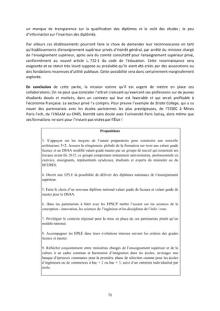 72
un manque de transparence sur la qualification des diplômes et le coût des études ; le peu
d’information sur l’insertion des diplômés.
Par ailleurs ces établissements pourront faire le choix de demander leur reconnaissance en tant
qu'établissements d'enseignement supérieur privés d'intérêt général, par arrêté du ministre chargé
de l'enseignement supérieur, après avis du comité consultatif pour l'enseignement supérieur privé,
conformément au nouvel article L. 732 1 du code de l’éducation. Cette reconnaissance sera
exigeante et ce statut très lourd suppose au préalable qu’ils aient été créés par des associations ou
des fondations reconnues d'utilité publique. Cette possibilité sera donc certainement marginalement
explorée.
En conclusion de cette partie, la mission estime qu’il est urgent de mettre en place ces
collaborations. On ne peut que constater l’attrait croissant qu’exercent ces professions sur de jeunes
étudiants doués et motivés, dans un contexte qui leur est favorable et qui serait profitable à
l’économie française. Le secteur privé l’a compris. Pour preuve l’exemple de Strate College, qui a su
nouer des partenariats avec les écoles parisiennes les plus prestigieuses, de l’ESSEC à Mines
Paris Tech, de l’ENSAM au CNRS, bientôt sans doute avec l’université Paris Saclay, alors même que
ses formations ne sont pour l’instant pas visées par l’État !
Propositions
3. S’appuyer sur les moyens de l’année préparatoire pour construire une nouvelle
architecture 3+2. Assurer la réingénierie globale de la formation sur trois ans valant grade
licence et un DSAA modifié valant grade master par un groupe de travail qui remettrait ses
travaux avant fin 2015, ce groupe comprenant notamment universitaires, professionnels en
exercice, enseignants, représentants syndicaux, étudiants et experts du ministère ou du
HCERES.
4. Ouvrir aux EPLE la possibilité de délivrer des diplômes nationaux de l’enseignement
supérieur.
5. Faire le choix d’un nouveau diplôme national valant grade de licence et valant grade de
master pour le DSAA.
6. Dans les partenariats à bâtir avec les EPSCP mettre l’accent sur les sciences de la
conception - innovation, les sciences de l’ingénieur et les disciplines de l’info / com.
7. Privilégier le contexte régional pour la mise en place de ces partenariats plutôt qu’un
modèle national.
8. Accompagner les EPLE dans leurs évolutions internes suivant les critères des grades
licence et master.
9. Réfléchir conjointement entre ministères chargés de l’enseignement supérieur et de la
culture à un cadre commun et harmonisé d’intégration dans les écoles, envisager une
banque d’épreuves communes pour la première phase de sélection comme pour les écoles
d’ingénieurs ou de commerces à bac + 2 ou bac + 3, suivi d’un entretien individualisé par
école.
 