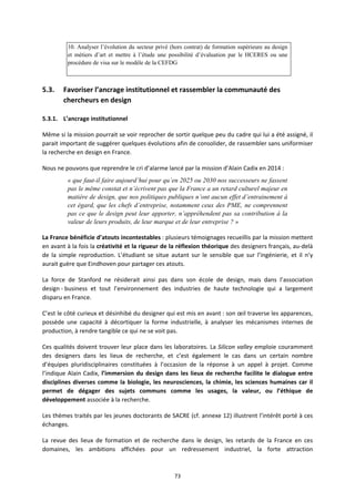 73
10. Analyser l’évolution du secteur privé (hors contrat) de formation supérieure au design
et métiers d’art et mettre à l’étude une possibilité d’évaluation par le HCERES ou une
procédure de visa sur le modèle de la CEFDG
5.3. Favoriser l’ancrage institutionnel et rassembler la communauté des
chercheurs en design
5.3.1. L’ancrage institutionnel
Même si la mission pourrait se voir reprocher de sortir quelque peu du cadre qui lui a été assigné, il
parait important de suggérer quelques évolutions afin de consolider, de rassembler sans uniformiser
la recherche en design en France.
Nous ne pouvons que reprendre le cri d’alarme lancé par la mission d’Alain Cadix en 2014 :
« que faut-il faire aujourd’hui pour qu’en 2025 ou 2030 nos successeurs ne fassent
pas le même constat et n’écrivent pas que la France a un retard culturel majeur en
matière de design, que nos politiques publiques n’ont aucun effet d’entrainement à
cet égard, que les chefs d’entreprise, notamment ceux des PME, ne comprennent
pas ce que le design peut leur apporter, n’appréhendent pas sa contribution à la
valeur de leurs produits, de leur marque et de leur entreprise ? »
La France bénéficie d’atouts incontestables : plusieurs témoignages recueillis par la mission mettent
en avant à la fois la créativité et la rigueur de la réflexion théorique des designers français, au delà
de la simple reproduction. L’étudiant se situe autant sur le sensible que sur l’ingénierie, et il n’y
aurait guère que Eindhoven pour partager ces atouts.
La force de Stanford ne résiderait ainsi pas dans son école de design, mais dans l’association
design business et tout l’environnement des industries de haute technologie qui a largement
disparu en France.
C’est le côté curieux et désinhibé du designer qui est mis en avant : son œil traverse les apparences,
possède une capacité à décortiquer la forme industrielle, à analyser les mécanismes internes de
production, à rendre tangible ce qui ne se voit pas.
Ces qualités doivent trouver leur place dans les laboratoires. La Silicon valley emploie couramment
des designers dans les lieux de recherche, et c’est également le cas dans un certain nombre
d’équipes pluridisciplinaires constituées à l’occasion de la réponse à un appel à projet. Comme
l’indique Alain Cadix, l’immersion du design dans les lieux de recherche facilite le dialogue entre
disciplines diverses comme la biologie, les neurosciences, la chimie, les sciences humaines car il
permet de dégager des sujets communs comme les usages, la valeur, ou l’éthique de
développement associée à la recherche.
Les thèmes traités par les jeunes doctorants de SACRE (cf. annexe 12) illustrent l’intérêt porté à ces
échanges.
La revue des lieux de formation et de recherche dans le design, les retards de la France en ces
domaines, les ambitions affichées pour un redressement industriel, la forte attraction
 