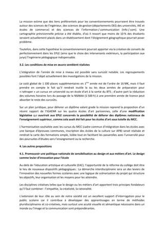 La mission estime que des liens préférentiels pour les conventionnements pourraient être trouvés
autour des sciences de l’ingénieur, des sciences de gestion (départements DEG des universités, IAE et
écoles de commerce) et des sciences de l’information / communication (info / com). Une
cartographie prévisionnelle précise a été établie, d’où il ressort que moins de 10 % des étudiants
seraient actuellement placés dans un établissement dont l’éloignement géographique pourrait poser
problème.
Toutefois, dans cette hypothèse le conventionnement pourrait apporter via la création de conseils de
perfectionnement dans les EPLE (ainsi que le choix des intervenants extérieurs, la participation aux
jurys) l’ingénierie pédagogique indispensable.
3.2. Les conditions de mise en œuvre semblent réalistes
L’intégration de l’année de mise à niveau est possible sans surcoût notable. Les regroupements
possibles font l’objet actuellement des investigations de la mission.
Le coût global de 1 100 places supplémentaires en 1ère
année est de l’ordre de 16 M€, mais il faut
prendre en compte le fait qu’il rendrait inutile la ou les deux années de préparation pour
« rattraper » un cursus en université ou en école d’art à la sortie du BTS ; d’autre part la réduction
des volumes horaires lors du passage de la MàNAA (1 500 h) à une première année de licence peut
absorber le reste des surcoûts.
Sur un plan juridique, pour délivrer un diplôme valant grade la mission reprend la proposition d’un
récent rapport de l’IGAENR sur les quatre écoles d’art parisiennes, celle d’une modification
législative qui ouvrirait aux EPLE concernés la possibilité de délivrer des diplômes nationaux de
l’enseignement supérieur, comme cela avait été fait pour les écoles d’art sous tutelle du MCC.
L’harmonisation souhaitée avec les cursus du MCC (cadre commun d’intégration dans les écoles avec
une banque d’épreuves communes, inscription des écoles de la culture sur APB) serait réalisée et
rendrait la carte des formations simple, lisible tout en facilitant les passerelles avec l’université pour
des poursuites d’études vers l’enseignement ou la recherche.
4. Les autres propositions
4.1. Promouvoir une politique nationale de sensibilisation au design et aux métiers d’art. Le design
comme levier d’innovation pour l’école
Au delà de l’éducation artistique et culturelle (EAC), l’opportunité de la réforme du collège doit être
le lieu de nouveaux dispositifs pédagogiques : La démarche interdisciplinaire sera un des leviers de
l’innovation des nouvelles formes scolaires avec une logique de scénarisation du projet qui structure
les objectifs, leur organisation et les moyens pour les atteindre.
Les disciplines créatives telles que le design ou les métiers d’art apportent trois principes fondateurs
qu’il faut combiner : l’empathie, la créativité, la rationalité.
L’extension de leur rôle au sein de notre société est un excellent support d’interrogation pour le
public scolaire car il contribue à développer des apprentissages en terme de méthodes
pluridisciplinaires et co créatives, mais surtout une acuité visuelle et sémantique nécessaire dans un
monde ou l’image et la communication sont prépondérantes.
 