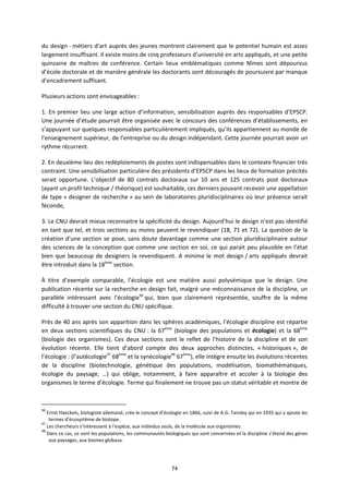 74
du design métiers d’art auprès des jeunes montrent clairement que le potentiel humain est assez
largement insuffisant. Il existe moins de cinq professeurs d’université en arts appliqués, et une petite
quinzaine de maîtres de conférence. Certain lieux emblématiques comme Nîmes sont dépourvus
d’école doctorale et de manière générale les doctorants sont découragés de poursuivre par manque
d’encadrement suffisant.
Plusieurs actions sont envisageables :
1. En premier lieu une large action d’information, sensibilisation auprès des responsables d’EPSCP.
Une journée d’étude pourrait être organisée avec le concours des conférences d’établissements, en
s’appuyant sur quelques responsables particulièrement impliqués, qu’ils appartiennent au monde de
l’enseignement supérieur, de l’entreprise ou du design indépendant. Cette journée pourrait avoir un
rythme récurrent.
2. En deuxième lieu des redéploiements de postes sont indispensables dans le contexte financier très
contraint. Une sensibilisation particulière des présidents d’EPSCP dans les lieux de formation précités
serait opportune. L’objectif de 80 contrats doctoraux sur 10 ans et 125 contrats post doctoraux
(ayant un profil technique / théorique) est souhaitable, ces derniers pouvant recevoir une appellation
de type « designer de recherche » au sein de laboratoires pluridisciplinaires où leur présence serait
féconde,
3. Le CNU devrait mieux reconnaitre la spécificité du design. Aujourd’hui le design n’est pas identifié
en tant que tel, et trois sections au moins peuvent le revendiquer (18, 71 et 72). La question de la
création d’une section se pose, sans doute davantage comme une section pluridisciplinaire autour
des sciences de la conception que comme une section en soi, ce qui parait peu plausible en l’état
bien que beaucoup de designers la revendiquent. A minima le mot design / arts appliqués devrait
être introduit dans la 18ème
section.
À titre d’exemple comparable, l’écologie est une matière aussi polysémique que le design. Une
publication récente sur la recherche en design fait, malgré une méconnaissance de la discipline, un
parallèle intéressant avec l’écologie96
qui, bien que clairement représentée, souffre de la même
difficulté à trouver une section du CNU spécifique.
Près de 40 ans après son apparition dans les sphères académiques, l’écologie discipline est répartie
en deux sections scientifiques du CNU : la 67ème
(biologie des populations et écologie) et la 68ème
(biologie des organismes). Ces deux sections sont le reflet de l’histoire de la discipline et de son
évolution récente. Elle tient d’abord compte des deux approches distinctes, « historiques », de
l’écologie : (l’autécologie97
68ème
et la synécologie98
67ème
), elle intègre ensuite les évolutions récentes
de la discipline (biotechnologie, génétique des populations, modélisation, biomathématiques,
écologie du paysage, …) qui oblige, notamment, à faire apparaître et accoler à la biologie des
organismes le terme d’écologie. Terme qui finalement ne trouve pas un statut véritable et montre de
96
Ernst Haeckels, biologiste allemand, crée le concept d’écologie en 1866, suivi de A.G. Tansley qui en 1935 qui y ajoute les
termes d’écosystème de biotope.
97
Les chercheurs s’intéressent à l’espèce, aux individus seuls, de la molécule aux organismes.
98
Dans ce cas, ce sont les populations, les communautés biologiques qui sont concernées et la discipline s’étend des gènes
aux paysages, aux biomes globaux.
 