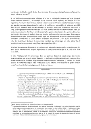 75
nombreuses similitudes avec le design dans son usage devenu courant et parfois excessif perdant la
nature même de son sens99
.
4. Les professionnels doivent être informés qu’ils ont la possibilité d’obtenir une HDR sans être
nécessairement docteurs100
, du moment qu’ils justifient « d'un diplôme, de travaux ou d'une
expérience d'un niveau équivalent au doctorat ». Le manque de HDR pour encadrer les doctorants est
une question centrale, d’autant que les maitres de conférences susceptibles de présenter une HDR
dans les trois années à venir sont en nombre très réduit (la mission en a dénombré entre trois et
cinq). La charge de travail représentée par une HDR, jointe à la faible incitation financière alors que
les jeunes enseignants chercheurs sont de plus en plus également actifs dans des agences, décourage
bon nombre de recrues. Il faudrait donc que certains professionnels reconnus, ayant davantage de
disponibilités et ayant démontré leur intérêt pour une démarche de recherche théorique puissent
être admis comme HDR : le CNAM réfléchit en ce sens actuellement. Le cas le plus exemplaire est
celui de Ruedi Baur, designer de renommée mondiale qui s’interroge sur cette démarche. Il
semblerait que la communauté scientifique n’y soit pas favorable...
5. La liste des revues de référence du HCERES doit être actualisée. Design studies et Design issues, les
deux revues internationales les plus importantes ne sont pas reconnues par le HCERES ni en 2010
ni en 2014…
6. Enfin l’ANR pourrait être encouragée dans une politique d’appels à projet conçue de manière
programmatique par un petit comité d’experts et professionnels internationalement reconnus. Il en
est de même dans le troisième programme des investissements d’avenir (PIA 3). Prenant en compte
les axes de recherche évoqués cette politique est la plus efficace pour structurer et guider dans un
sens d’intérêt général une stratégie pour le design en France.
Propositions
1. Organiser une journée de sensibilisation des EPSCP avec la CPU, la CGE, la CDEFI, la
mission design au MEF pour :
– exposer les enjeux du design aujourd’hui en termes économiques et de formation ;
– favoriser des redéploiements de postes vers MCF ou PR design et la création de contrats
doctoraux et post doctoraux à un horizon de 10 ans ;
– envisager les options de partenariats/conventionnements avec les EPLE.
11. Favoriser l’augmentation du nombre de chercheurs en design :
– favoriser la création d’emplois de MCF arts appliqués design,
– introduire l’appellation design dans la 18ème section CNU, mettre à l’étude une section
interdisciplinaire consacrée aux sciences de la création,
– inciter les professionnels justifiant de travaux ou d’une expérience équivalents à un
doctorat à soutenir une HDR ; s’appuyer sur le CNAM comme relais d’information.
99
Roger Manière, professeur des universités, écologue en biologie végétale.
100
L'habilitation à diriger des recherches n'a pas pour objet de sanctionner l'achèvement d'un cursus universitaire. Elle est
définie réglementairement par l'arrêté du 23 novembre 1988 (modifié en 1992, 1995 et 2002) : « L'habilitation à diriger
des recherches sanctionne la reconnaissance du haut niveau scientifique du candidat, du caractère original de sa
démarche dans un domaine de la science, de son aptitude à maîtriser une stratégie de recherche dans un domaine
scientifique ou technologique suffisamment large et de sa capacité à encadrer de jeunes chercheurs. Elle permet
notamment d'être candidat à l'accès au corps des professeurs des universités. »
 