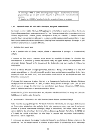 76
14. Encourager l’ANR et le CGI dans une politique d’appels à projet conçue de manière
programmatique par un petit comité d’experts et professionnels internationalement
reconnus.
17. Suggérer au HCERES d’actualiser la liste des revues de référence sur le design.
5.3.2. Le renforcement des liens entre chercheurs, designers, professionnels
La mission, comme il a déjà été dit, a été frappée par la petite taille de la communauté de chercheurs
intéressés au design (sans parler des métiers d’art), par l’isolement de certains et par des oppositions
internes de personnes. L’intérêt général est cependant de ne pas s’arrêter à la tendance naturelle
des chercheurs à se voir comme adversaires en les amenant à dépasser des clivages dont on a vu que
beaucoup n’avaient pas de sens lorsqu’on accepte la grande diversité de la palette du design, ce que
semblent faire nombre de pays sans difficulté.
Création d’un portail web
C’est la première idée qui vient à l’esprit, même si d’expérience le passage à la réalisation est
difficile.
Il manque un lieu neutre, recensant entre autres les actualités du design, le calendrier des
manifestations et colloques (y compris des écoles d’art), les appels d’offre ANR comprenant une
dimension design, l’accueil et le financement de doctorants avec leurs sujets de thèses, les
publications.
Certes la liste de diffusion hébergée par Paris 1, recherche design, sur le modèle de la liste PhD
design, pourrait jouer ce rôle : elle rassemble une très large part de la communauté du design (sans
doute pas toutes les écoles d’art), mais son contenu reste produit par les abonnés et donc non
hiérarchisé ou structuré.
L’enjeu est de trouver une structure d’accueil et le financement d’un ingénieur d’études. Plusieurs
lieux pourraient être approchés : le CNAM, la Cité du design, le Lieu du design, l’APCI. Celle qui sera
choisie aura en charge de déterminer une contribution que chaque intervenant, EPSCP, école,
pourrait apporter pour financer la mise en œuvre du portail.
La tenue d’une journée de sensibilisation des présidents d’établissements sur le design à la CPU avec
la CGE pourrait faciliter cette démarche.
Rassembler la communauté des chercheurs autour de la revue Sciences du design
Cette nouvelle revue publiée par les PUF étant d’initiative individuelle, les remarques de la mission
ne feront donc qu’exprimer des souhaits. Créée très récemment, avec trois axes de recherche
(théorie et pratique, interactivité numérique, design et information) cette revue compte dans son
comité éditorial des chercheurs de Paris 1, Nîmes, Strasbourg, Telecom Paris Tech, de l’ENSCI et
d’Orange). Le comité scientifique est très large et compte des institutions internationales.
Le numéro 2 est en préparation.
Il ne manque que peu de choses pour représenter toutes les sensibilités du design, notamment du
monde de l’art, de manière neutre et ouverte, et pour rendre la présentation écrite davantage
 