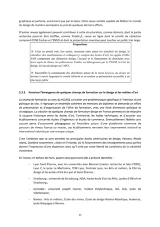 77
graphique et parlante, autrement que par le texte. Cette revue semble capable de fédérer le monde
du design de manière exemplaire au prix de quelques derniers efforts.
D’autres revues également peuvent contribuer à cette structuration, comme Azimuts, dont la partie
recherche pourrait être étoffée, comme Strabic.fr, revue en ligne dont le comité de rédaction
comprend l’ENS Cachan et l’ENSCI et dont la présentation inventive peut toucher un public très large.
Propositions
18. Créer un portail web, lieu neutre, recensant entre autres les actualités du design, le
calendrier des manifestations et colloques (y compris des écoles d’art), les appels d’offre
ANR comprenant une dimension design, l’accueil et le financement de doctorants avec
leurs sujets de thèses, les publications. Etudier un hébergement par le CNAM, la Cité du
design, le Lieu du design ou l’APCI.
19. Rassembler la communauté des chercheurs autour de la revue Sciences du design en
incitant à ouvrir largement le comité éditorial et en rendant sa présentation accessible à un
plus large public
5.3.3. Favoriser l’émergence de quelques champs de formation sur le design et les métiers d’art
Le champ de formation au sens du HCERES va traiter une problématique spécifique à l’intérieur d’une
politique de site. Il regroupe un ensemble cohérent de mentions de diplômes et demande un effort
de présentation et d'organisation de l'offre de formation, avec une forte dimension politique et
stratégique. La création de quelques champs de formation design en France permettrait de résoudre
la coupure historique entre les écoles d’art, l’université, les lycées techniques, et d’associer aux
établissements concernés écoles d’ingénieurs et écoles de commerce. Éventuellement fédérés sans
aucune perte d’autonomie pédagogique ou financière autour d’une plateforme commune de
parcours de niveau licence ou master, ces établissements verraient leur rayonnement national et
international valorisé par une marque unique.
C’est l’ambition que se sont données les principales écoles américaines de design, Parsons, Rhode
Island, Stanford notamment ; Aalto en Finlande, où le foisonnement des enseignements peut parfois
donner l’impression d’une dispersion alors qu’il crée par cette liberté les conditions de la créativité
inattendue.
En France, en dehors de Paris, quatre sites pourraient dès à présent identifiés :
– Lyon Saint Étienne, avec les universités Jean Monnet (master recherche et labo CIERC),
Lyon 2, le lycée La Martinière, l’EM Lyon, Centrale Lyon, les Arts et métiers, la Cité du
design et les écoles d’art de Lyon et Saint Étienne ;
– Strasbourg : université de Strasbourg, INSA, Haute école d’art du Rhin, Lycées d’Illkirch et
Strasbourg ;
– Grenoble : université Joseph Fourier, Institut Polytechnique, IAE, CEA, lycée de
Villefontaine ;
– Nantes : Arts et métiers, École des mines, École de design Nantes Atlantique, Audencia,
lycée Bréquigny à Rennes.
 