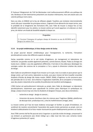 78
À Toulouse l’éloignement de l’IUP de Montauban rend malheureusement difficile une politique de
site. Bordeaux et Lille Valenciennes présentent une situation intéressante, mais sans doute avec une
volonté politique moins claire.
Dans ces sites, la COMUE est le lieu de réflexion adapté. Toutefois une incitation interministérielle
serait utile pour rassembler les principaux acteurs. S’agissant d’une démarche de moyen terme, avec
le préalable de la réingénierie des formations BTS, avec l’idée de trouver à chaque fois un lieu
identifié notamment pour les ateliers, la mission estime qu’il serait opportun si la décision en était
prise, de réaliser une étude de faisabilité adaptée à chaque cas.
Proposition
13. Favoriser l’émergence de quelques champs de formation au sens du HCERES sur le
design et les métiers d’art.
5.3.4. Un projet emblématique, le futur design center de Saclay
Ce projet pourrait devenir emblématique pour l’enseignement, la recherche, l’émulation
pluridisciplinaire autour des différents aspects du design.
Saclay rassemble comme on le sait écoles d’ingénieurs, de management et laboratoires de
recherche. Les grandes sociétés également présentes, comme Danone, Alcatel, Thales ou Orange ont
toutes leurs « fablab » sous des appellations différentes. C’est donc le lieu idéal pour développer les
synergies autour des sciences de la conception si l’on y ajoute la dimension créative des écoles
de design.
Alain Cadix est actuellement chargé d’une mission sur le sujet, mais à ce stade on peut penser que le
design center, qu’il soit centre, laboratoire ou école, aura pour mission de faire travailler ensemble
étudiants d’écoles de design (de niveau master, DNSEP, DSAA), d’ingénieur ou de commerce pour
des périodes de 6 à 12 mois : de la théorie à l’application matérielle, de la conception à l’innovation,
avec des clusters industriels et les sociétés d’accélération de transferts technologiques.
L’ENS Cachan est particulièrement intéressée au projet, dans l’idée de développer un laboratoire
pluridisciplinaire, notamment pour approfondir les arrières plans théoriques et symboliques du
design, analyse encore trop rare chez les étudiants et designers français, avec deux orientations :
– recherche en design : design et sciences ;
– immersion de jeunes chercheurs dans les sciences pour l’ingénieur (fablab, plateformes
de découpe laser, productique etc.), chez les mathématiciens (images, data).
La mission estime qu’il faut de toute évidence encourager et faciliter ce projet d’installation, en
accélérant de manière concomitante l’association des quatre écoles parisiennes au projet, voire en
étudiant la délocalisation d’un futur master réunissant les quatre établissements parisiens sur Saclay.
Avec l’ENS comme chef de file pourrait ainsi s’organiser un pool des écoles de design, comprenant le
cas échéant un partenariat avec Strate College qui a déjà noué des liens avec certaines écoles
d’ingénieurs présentes (cf. supra).
 