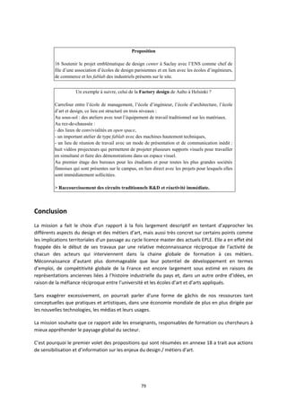 79
Proposition
16 Soutenir le projet emblématique de design center à Saclay avec l’ENS comme chef de
file d’une association d’écoles de design parisiennes et en lien avec les écoles d’ingénieurs,
de commerce et les fablab des industriels présents sur le site.
Un exemple à suivre, celui de la Factory design de Aalto à Helsinki ?
Carrefour entre l’école de management, l’école d’ingénieur, l’école d’architecture, l’école
d’art et design, ce lieu est structuré en trois niveaux :
Au sous-sol : des ateliers avec tout l’équipement de travail traditionnel sur les matériaux.
Au rez-de-chaussée :
- des lieux de convivialités en open space,
- un important atelier de type fablab avec des machines hautement techniques,
- un lieu de réunion de travail avec un mode de présentation et de communication inédit :
huit vidéos projecteurs qui permettent de projeter plusieurs supports visuels pour travailler
en simultané et faire des démonstrations dans un espace visuel.
Au premier étage des bureaux pour les étudiants et pour toutes les plus grandes sociétés
finnoises qui sont présentes sur le campus, en lien direct avec les projets pour lesquels elles
sont immédiatement sollicitées.
> Raccourcissement des circuits traditionnels R&D et réactivité immédiate.
Conclusion
La mission a fait le choix d’un rapport à la fois largement descriptif en tentant d’approcher les
différents aspects du design et des métiers d’art, mais aussi très concret sur certains points comme
les implications territoriales d’un passage au cycle licence master des actuels EPLE. Elle a en effet été
frappée dès le début de ses travaux par une relative méconnaissance réciproque de l’activité de
chacun des acteurs qui interviennent dans la chaine globale de formation à ces métiers.
Méconnaissance d’autant plus dommageable que leur potentiel de développement en termes
d’emploi, de compétitivité globale de la France est encore largement sous estimé en raisons de
représentations anciennes liées à l’histoire industrielle du pays et, dans un autre ordre d’idées, en
raison de la méfiance réciproque entre l’université et les écoles d’art et d’arts appliqués.
Sans exagérer excessivement, on pourrait parler d’une forme de gâchis de nos ressources tant
conceptuelles que pratiques et artistiques, dans une économie mondiale de plus en plus dirigée par
les nouvelles technologies, les médias et leurs usages.
La mission souhaite que ce rapport aide les enseignants, responsables de formation ou chercheurs à
mieux appréhender le paysage global du secteur.
C’est pourquoi le premier volet des propositions qui sont résumées en annexe 18 a trait aux actions
de sensibilisation et d’information sur les enjeux du design / métiers d’art.
 