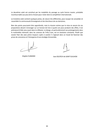 80
Le deuxième volet est constitué par les modalités du passage au cycle licence master, préalable
incontournable aux yeux de la mission pour rester dans la compétition internationale.
Le troisième volet contient quelques pistes, de nature très différentes, pour essayer de consolider et
rassembler la communauté d’enseignants et de chercheurs de ces domaines.
Bien des points pourraient être approfondis, mais la mission estime que la mise en œuvre de ces
propositions devant s’envisager sur un horizon de trois à quatre ans pour produire des effets, il est
prématuré d’aller plus avant dans la réflexion. Le design, et particulièrement ses prolongements dans
le multimédia interactif, dans les sciences de l’info / com, est en évolution constante. Plutôt que
vouloir fixer des axes précis toujours sujets à caution il s’agissait dans ce travail de favoriser des
prises de conscience et l’émergence d’une stratégie d’ensemble.
Brigitte FLAMAND Jean DELPECH de SAINT GUILHEM
 