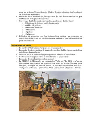 pour les actions d’évaluation des dégâts, de détermination des besoins et
          de premières réponses) ;
      •   Poursuite de la mobilisation du noyau dur du Pool de communication, par
          la Direction de la protection civile ;
      •   Convoyage d’aide humanitaire vers le département du Nord-est :
              o 200 caisses de boisson lactée énergisante
              o 400 kits d’hygiène ;
              o 200 sacs de couchage
              o 10 brouettes ;
              o 10 pelles ;
              o 10 piquoirs.
      •   Diffusion de messages sur les informations météos, les consignes et
          l’évolution de la situation sur les réseaux sociaux et par téléphone (SMS
          pour les abonnés).
 
Départements Nord
      •   Le Centre d’Opérations d’urgence est toujours activé ;
      •   Poursuite des interventions à travers les médias du Nord pour sensibiliser
          et informer la population ;
      •   Suivi du bulletin météorologique auprès des sections et communes ;
      •   Gestion des abris provisoires et assistance à la population ;
      •   Poursuite des évaluations préliminaires ;
      •   Le MTPTC, la Minustah, les compagnies Vorbe et Fils, J&M et d’autres
          partenaires poursuivent les interventions, dans les zones affectées, pour
          nettoyer, déblayer les rues et routes, et faciliter l’écoulement des eaux.
          Voir photo ci-dessous : quartier de 90 au Cap-Haïtien ©Bernard Chérélus.
   
   
 