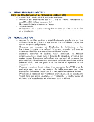 VII.  BESOINS PRIORITAIRES IDENTIFIES  
    Dans les départements et au niveau des secteurs clés
          •   Poursuite de l’assistance aux personnes déplacées ;
          •   Poursuite des interventions des TPTC sur les artères embourbées ou
              ensablées (Voir tableau en annexe 3) ;
          •   Nettoyage de drains et curage de ravines ;
          •   Assainissement ;
          •   Renforcement de la surveillance épidémiologique et de la sensibilisation
              de la population.


VIII.   RECOMMANDATIONS : 
          •   Assurer de manière continue la sensibilisation des populations sur leur
              vulnérabilité et les préparer à des évacuations préventives, chaque fois
              que les conditions l’exigeraient ;
          •   Organiser une campagne de désinfection des habitations et des
              institutions inondées pour prévenir le choléra, maladies hydriques et
              autres maladies liées aux mauvaises conditions d’hygiène ;
          •   Identifier, renforcer et soutenir dans l’immédiat, les travaux
              communautaires en cours dans le domaine de mitigation, protection des
              ravins, curage des canaux, débouchage des caniveaux et nettoyage des
              espaces publics. Il est important de signaler que le traitement des bassins
              versants devrait être une priorité en vue d’éviter la répétition de tels
              événements ;
          •   Financer et soutenir les directions départementales du MTPTC avec du
              carburant pour assurer les travaux de déblayage/curage des voies
              principales, des canaux importants et la protection des ravins et rivières ;
          •   Poursuivre la formation des volontaires pour sensibiliser les populations
              vivant dans ces zones inondables et vulnérables à s’auto-évacuer et
              envisager leur relocalisation vers des zones sures et viables.
 