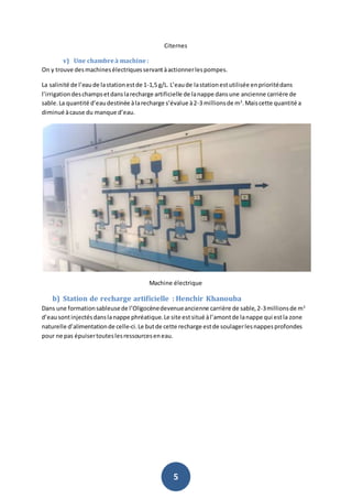 5
Citernes
v) Une chambreà machine :
On y trouve desmachinesélectriquesservantàactionnerlespompes.
La salinité de l’eaude lastationestde 1-1,5 g/L. L’eaude lastationestutilisée enprioritédans
l’irrigationdeschampsetdanslarecharge artificielle de lanappe dansune ancienne carrière de
sable.La quantité d’eaudestinée àlarecharge s’évalue à2-3 millionsde m3
.Maiscette quantité a
diminué àcause du manque d’eau.
Machine électrique
b) Station de recharge artificielle : Henchir Khanouba
Dans une formationsableusede l’Oligocènedevenueancienne carrière de sable,2-3millionsde m3
d’eausontinjectésdanslanappe phréatique.Le site estsitué àl’amontde lanappe qui estla zone
naturelle d’alimentationde celle-ci.Le butde cette recharge estde soulagerlesnappesprofondes
pour ne pas épuisertouteslesressourceseneau.
 