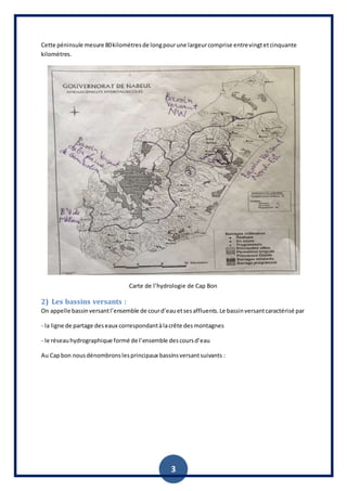 3
Cette péninsule mesure 80kilomètresde longpourune largeurcomprise entrevingtetcinquante
kilomètres.
Carte de l’hydrologie de Cap Bon
2) Les bassins versants :
On appelle bassinversantl’ensemble de courd’eauetsesaffluents.Le bassinversantcaractérisé par
- la ligne de partage deseaux correspondantàlacrête desmontagnes
- le réseauhydrographique formé de l’ensemble descoursd’eau
Au Capbon nousdénombronslesprincipaux bassinsversantsuivants :
 