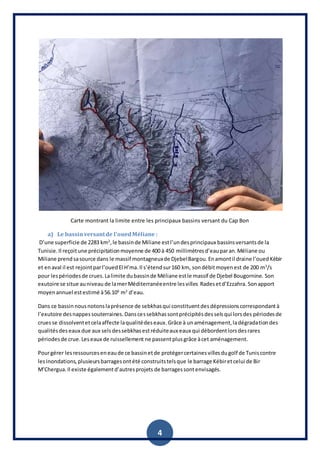 4
Carte montrant la limite entre les principaux bassins versant du Cap Bon
a) Le bassinversantde l’ouedMéliane :
D’une superficie de 2283 km2
,le bassinde Miliane estl’undesprincipaux bassinsversantsde la
Tunisie.Il reçoitune précipitationmoyenne de 400 à 450 millimètresd’eauparan.Méliane ou
Miliane prendsasource dans le massif montagneuxde DjebelBargou.Enamontil draine l’ouedKébir
et enaval il est rejointparl’ouedEl H’ma.Il s’étendsur160 km, sondébitmoyenest de 200 m3
/s
pour lespériodesde crues.Lalimite dubassinde Méliane estle massif de Djebel Bougornine. Son
exutoire se situe auniveau de lamerMéditerranéeentre lesvilles Radesetd’Ezzahra. Sonapport
moyenannuel estestimé à56.106
m3
d’eau.
Dans ce bassinnousnotonslaprésence de sebkhasqui constituentdesdépressionscorrespondantà
l’exutoire desnappessouterraines.Danscessebkhassontprécipitésdesselsqui lorsdes périodesde
cruesse dissolventetcelaaffecte laqualitédeseaux.Grâce à unaménagement,ladégradationdes
qualitésdeseaux due aux selsdessebkhasestréduiteaux eaux qui débordentlorsdesrares
périodesde crue.Leseaux de ruissellement ne passentplusgrâce àcet aménagement.
Pourgérer lesressourceseneaude ce bassinetde protégercertainesvillesdugolf de Tuniscontre
lesinondations,plusieursbarragesontété construitstelsque le barrage Kébiretcelui de Bir
M’Chergua.Il existe égalementd’autresprojets de barragessontenvisagés.
 