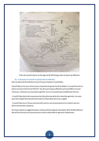 5
Fiche de caractérisation du barrage de Bir M’Chergua dans le bassin de Méliane
b) Le bassinversantde la plainedeGrombolia :
Dans la plaine de Gromboliale coursd’eauprincipalestl’ouedEl Bey.
OuedEl Beyestle cours d'eaule plusimportantdugouvernoratdu Nabeul.Lasuperficie de son
bassinversantestd'environ475 km².Ses deux principaux affluentssontouedMasri et oued
Tarhouna.Il déverse seseaux dansle golf de Tunis entransitantparlaSebkhade Soliman.
L’ouedEl Beydraine deseaux provenantdesdéversementsdesindustriesagricoles.Leseaux
pourraientégalementprovenirdesstationsd’épurationdeseaux usagées.
L’ouedEl Beyestun fleuve àécoulement continu.Sonécoulementestenrelationavecles
déversementsdesindustries.
Son bassinabrite lesagglomérationsurbainesde BouArgoub, Grombalia,Beni Khalled, Menzel
BouzelfaetSolimanainsi que plusieursunitésindustriellesetagricolesimportantes.
 