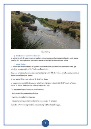 6
L’oued El Bey
c) Les bassinsversantsorientaux :
La côte orientale de lapéninsuleduCapBon estcomposée de plusieurspetitsbassinssurlesquels
sontfait desaménagementshydroagricolesparmi lesquels onciteraShibaetLebna.
1- Oued Shiba :
Le bassinversantde Shibaestunsystème aquifèremulticouche dontlaplusancienneestd’âge
pliocène.Lanappe s’étendduPliocèneauQuaternaire.
C’estune zone de culturesmaraîchères.La régionproduit95% des fraisesde laTunisie (une culture
qui demande beaucoup d’eau).
Le barrage de Shibaa une retenue de 40.106
m3
d’eau.
La nappe estsurexploitée.Le volume qui alimentelanappe estestimé à46.106
tandisqu’onen
extrait52.106
m3
d’eausoitune surexploitationde 118%.
Cespompagesintensifsontpourconséquences :
- abaissementduniveaupiézométrique
- inversiondugradienthydraulique
- intrusionsmarinescontaminantainsileseaux doucesde lanappe
L’une dessolutionsàce problème estlarecharge artificiellede lanappe.
 