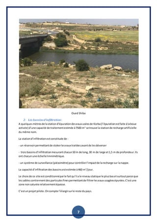7
Oued Shiba
2- Les bassinsd’infiltration:
A quelquesmètresde lastationd’épurationdeseaux uséesde Korba(l’épurationestfaite àlaboue
activée) d’une capacité de traitementestimée à7500 m3
se trouve la stationde recharge artificielle
du même nom.
La stationd’infiltrationestconstituée de :
- un réservoirpermettantde stokerleseaux traitéesavantde lesdéverser
- troisbassinsd’infiltrationmesurantchacun50 m de long,30 m de large et1,5 m de profondeur.Ils
ont chacun une échellelimnimétrique.
- un système de surveillance (piézomètre) pourcontrôlerl’impactde larecharge sur lanappe.
La capacité d’infiltrationdesbassinsestestimée à460 m3
/jour.
Le choix de ce site estconditionnéparle faitqu’il a le niveaustatique le plusbasetsurtoutparce que
lessablescontiennentdesparticulesfinespermettantde filtrerleseaux usagéesépurées.C’estune
zone nonsaturée relativementépaisse.
C’estunprojetpilote.Oncompte l’élargirsurle reste dupays.
 