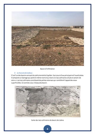 8
Bassin d’infiltration
3- Le bassindeLebna :
C’estl’undesbassinsversantducoté oriental duCapBon. Soncours d’eauprincipal estl’ouedLebna.
Il comporte un barrage qui porte le même nometau moins11 lacscollinairessituésenamont de
celui-ci.Leslacscollinairesconstituentde petitesretenuesqui contrôlentl’apportdeseaux
superficielles.Ce sontdessous-réseauxdubassin.
Carte des lacs collinaires du bassin de Lebna
 