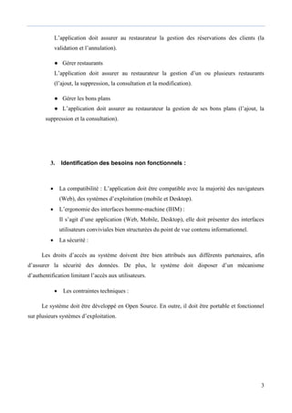 3
L’application doit assurer au restaurateur la gestion des réservations des clients (la
validation et l’annulation).
● Gérer restaurants
L’application doit assurer au restaurateur la gestion d’un ou plusieurs restaurants
(l’ajout, la suppression, la consultation et la modification).
● Gérer les bons plans
● L’application doit assurer au restaurateur la gestion de ses bons plans (l’ajout, la
suppression et la consultation).
3. Identification des besoins non fonctionnels :
 La compatibilité : L’application doit être compatible avec la majorité des navigateurs
(Web), des systèmes d’exploitation (mobile et Desktop).
 L’ergonomie des interfaces homme-machine (IHM) :
Il s’agit d’une application (Web, Mobile, Desktop), elle doit présenter des interfaces
utilisateurs conviviales bien structurées du point de vue contenu informationnel.
 La sécurité :
Les droits d’accès au système doivent être bien attribués aux différents partenaires, afin
d’assurer la sécurité des données. De plus, le système doit disposer d’un mécanisme
d’authentification limitant l’accès aux utilisateurs.
 Les contraintes techniques :
Le système doit être développé en Open Source. En outre, il doit être portable et fonctionnel
sur plusieurs systèmes d’exploitation.
 