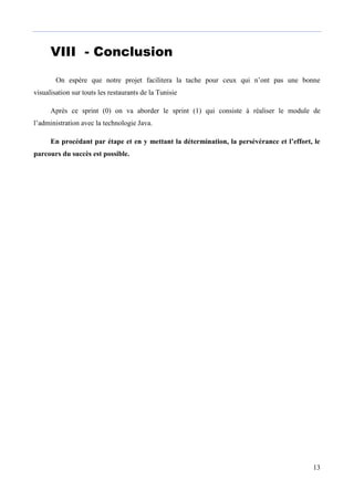 13
VIII - ConclusionCON
Bon
On espère que notre projet facilitera la tache pour ceux qui n’ont pas une bonne
visualisation sur touts les restaurants de la Tunisie
Après ce sprint (0) on va aborder le sprint (1) qui consiste à réaliser le module de
l’administration avec la technologie Java.
En procédant par étape et en y mettant la détermination, la persévérance et l’effort, le
parcours du succès est possible.
 