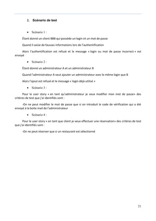 21
2. Scénario de test
 Scénario 1 :
Étant donné un client BBB qui possède un login et un mot de passe
Quand il saisie de fausses informations lors de l’authentification
Alors l’authentification est refusé et le message « login ou mot de passe incorrect » est
envoyé
 Scénario 2 :
Étant donné un administrateur A et un administrateur B
Quand l’administrateur A veut ajouter un administrateur avec le même login que B
Alors l’ajout est refusé et le message « login déjà utilisé »
 Scénario 3 :
Pour le user story « en tant qu’administrateur je veux modifier mon mot de passe» des
critères de test que j'ai identifiés sont :
-On ne peut modifier le mot de passe que si on introduit le code de vérification qui a été
envoyé à la boite mail de l’administrateur
 Scénario 4 :
Pour le user story « en tant que client je veux effectuer une réservation» des critères de test
que j'ai identifiés sont :
-On ne peut réserver que si un restaurant est sélectionné
 